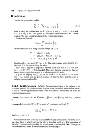 388 SYSTEMS AND STABILITYCONCEPTS
EXAMPLE A.4
Consider the system described by
(A.23)
where f and g are differentiable on X
'
, g(0) = 0, qg(x1) > 0 Vx1 # 0, and
f ( q )
> 0 Vx1 E R1. This system is a state space representation of the Lienard
equation. The only equilibrium point of this system isthe origin.
Consider the function
V(z) = g(7J)dv+-&
1
LX1 2
The time derivative of V along solutions of eqn. (A.23) is
v = 9(Zl)kl+z2i2
v = - f ( q ) x ; 1 0 vx E 8 2 .
= g(x1).2 -f(x1)xi -g(xl)x2
Therefore, R = ( ( 5 1 , x?) E X2 1 z2 = O}. The only invariant set in R is {(O,O)};
therefore, M is the set containing the origin.
Since this V happens to be positive definite, there does exist 1 > 0 such that
0
1 = {x E X2 1 V ( x )1
I } is bounded. Therefore, the local invariant set theorem
shows that the origin of the system is locally asymptotically stable.
If g has the property that s,'g(v)dv -+ co as 5 1 -
+ 00, then V(z) + 00 as
/1x11-+ co. In this case, the global invariant set theorem shows that the origin is
globally asymptotically stable. n
A.2.2.3 Barbalat's Lemma LaSalle's Theorem is applicable to the analysis of au-
tonomous systems. For nonautonomous systems, it may be unclear how to define the sets
R and M . Following are various useful forms of Barbdat 's Lemma that are useful for
nonautonomous systems.
LemmaA.2.4 Let$(t) : !R+ -X'beinL,, $$' E Lmand$$' E 132. thenlimt,, #(t)=
0.
Lemma A.2.5 Ler $(t) : X+ H X 1 be unformly continuous on [O,
001. rf
r t
then limt,= @(t)
= 0.
Note that the uniform continuity of q!~needed for these Lemmas can be proven by show-
ing either that $ E L,([O,co)) or that q(t)is Lipschitz on [O,m).The importance of
Barbilat's Lemma is highlighted by the following two examples [119, 2491. The applica-
tion of Barbilat's Lemma is demonstrated in the third example.
 