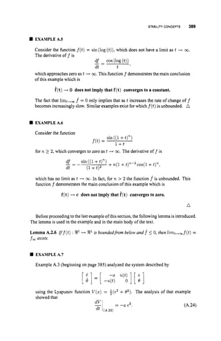 STABILITY CONCEPTS 389
EXAMPLE A S
Consider the function f (t)= sin (log (t)),
which does not have a limit as t + 00.
The derivative off is
df - cos (log(t))
- -
dt t '
which approaches zero as t + 03. This function f demonstrates the main conclusion
of this example which is
i(t)+ 0 does not imply that f(t) converges to a constant.
The fact that limt,, f = 0 only implies that as t increases the rate of change off
becomes increasingly slow. Similar examples exist for which f ( t )is unbounded. A
EXAMPLEA.6
Consider the function
sin((1+t)")
f ( t ) =
for R 2 2, which converges to zero as t -+ co.The derivative off is
+n(1+t)"-2cos(l +t)",
df - sin((l+t)")
_ -
-
dt (1+t ) 2
which has no limit as t + w. In fact, for R > 2 the function f is unbounded. This
function f demonstrates the main conclusion of this example which is
f(t)-+c does not imply that f(t) converges to zero.
n
Before proceeding tothe last example of this section, the following lemma is introduced.
The lemma is used in the example and in the main body of the text.
Lemma A.2.6 rff(t) : R1 H R1 i
s boundedfrom below and f 5 0, then l i r ~ t - ~ f ( t )
=
fm exists.
EXAMPLEA.7
Example A.3 (beginning on page 385) analyzed the system described by
using the Lyapunov function V ( z )= b(e2 +02). The analysis of that example
showed that
= -a e2. (A.24)
 