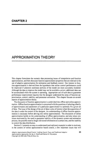 CHAPTER 2
APPROXIMATION THEORY
This chapter formulates the numeric data processing issues of interpolation and function
approximation, and then discusses function approximator properties that are relevant to the
use of adaptive approximation for estimation and feedback control. Our interest in func-
tion approximation is derived from the hypothesis that online control performance could
be improved if unknown nonlinear portions of the model are more accurately modeled.
Although the data to improve the model may not be available apriori, additional data can
be accumulated while the system is operating. Appropriate use of such data to guarantee
performance improvement requires that the designer understand the areas of function ap-
proximation, control, stability, and parameter estimation. This chapter focuses on several
aspects of approximation theory.
The discussion of function approximation is subdivided into offline and online approxi-
mation. Offlinefunction approximation isconcerned with the questions ofselecting a family
of approximators and parameters of a particular approximator to optimally fit a given set
of data. The issue of the design of the set of data is also of interest when the acquisition of
the data is under the control of the designer. An understanding of offline function approx-
imation is necessary before delving into online approximation. The discussion of online
approximation builds on the understanding of offline approximation, and also raises new
issues motivated by the need to guarantee stability of the dynamic system and estimation
process, the possible need to forget old stored information at a certain rate, and the inability
to control the data distribution.
Section 2.1 presents an easy-to-understand (and replicate) example in order to motivate,
in the context of online approximation based control, a few important issues that will
AdaptiveApproximation Based Control:UnifiingNeural,Fur? and TraditionalAdaptive
AppmximationApproaches.By Jay A. Farrell and Marios M. Polycarpou
Copyright @ 2006 John Wiley & Sons, Inc.
23
 