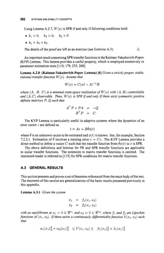 392 SYSTEMS AND STABILITYCONCEPTS
Using Lemma A.2.7, W ( s )is SPR if and only if following conditions hold:
b kl > 0, kz > 0, k3 > 0
0 kl < k2 +k3.
The details of the proof are left as an exercise (see Exercise A.3). n
An important result concerning SPRtransfer functions isthe Kalman-Yakubovich-Popov
(KYP) Lemma. This lemma provides a useful property, which is employed extensively in
parameter estimation texts [119, 179,235, 2681.
Lemma A.2.8 (Kalman-Yakubovich-Popov Lemma) 1
6
1 Given a strictly propel; stable,
rational transferfunction W(s).
Assume that
W ( S )
= C(s1- A)-'B
where (A, B, C )is a minimal state-space realization of W ( s )with (A,B ) controllable
and (A,C )observable. Then, W(s)is SPR if and only if there exist symmetric positive
dejnite matrices P, Q such that
ATP+PA = -Q
BTP = C.
The KYP Lemma is particularly useful in adaptive systems where the dynamics of an
error vector 2 are defined as
i. = Az +B@(t)
where d is an unknown vector to be estimated and 4(t)is known. See, for example, Section
7.2.2.1. Estimation of 4 involves a training error e = Cz. The KYP Lemma provides a
direct method to define a vector C such that the transfer function from &$(t)to e is SPR.
The above definitions and lemmas for PR and SPR transfer functions are applicable
to scalar transfer functions. The extension to matrix transfer functions is omitted. The
interested reader is referred to [1191for SPR conditions for matrix transfer functions.
A.3 GENERAL RESULTS
This sectionpresents and proves a set oftheorems referenced from the main body ofthe text.
The theorems of this section are generalizations of the basic results presented previously in
this appendix.
Lemma A.3.1 Given the system
x 1 = fl(X1.52)
xz = fz(.1..2)
with an equilibrium at x1 = 0 E Xnl and x~ = 0 E Xn2, where fl and fz are Lipschitz
functions of (21.22). Ifthere exists a continuously diferentiable function V ( x 1 . x ~ )
such
that
2
~111x11122
+Q 2 / / 4 l 2 5 V(Z1,XZ) 5 Sl1l~lll22
+1 3 1 / / ~ 1 / / 2 2
 