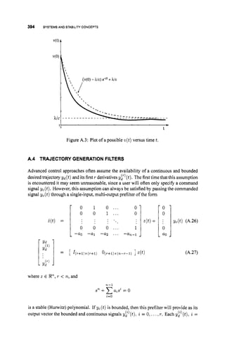 394 SYSTEMS AND STABILITY CONCEPTS
i ( t ) =
Figure A.3: Plot of a possible w(t) versus time t.
- 0 1 0 ... 0 -
0 0 1 ... 0
; z(t)+
. .
. .
. .
0 0 0 ... 1
-a0 -a1 -a2 ... -a,-1
- -
A.4 TRAJECTORY GENERATION FILTERS
Advanced control approaches often assume the availability of a continuous and bounded
desired trajectory yd(t) and its first r derivatives yr’(t). The first time that this assumption
is encountered it may seem unreasonable, since a user will often only specify a command
signal yc(t). However,this assumption can always be satisfied by passing the commanded
signal yc(t) through a single-input, multi-output prefilter of the form
where 2 E P,
r < n, and
71-1
sn +CaisZ= o
i=O
I
- a0 1
(A.27)
is a stable (Hunvitz) polynomial. If yc(t) is bounded, then this prefilter will provide as its
output vector the bounded and continuous signals yt’(t), i = 0, ...,r. Each y$’(t), i =
 
