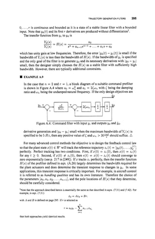 TRAJECTORY GENERATIONFILTERS 395
+ 2 L
Yc +
-
0,...,r is continuous and bounded as it is a state of a stable linear filter with a bounded
input. Note that yd(t) and its first r derivatives are produced without differentiation3.
The transfer function from yc to Yd is
a0
- -
yd(s) - H(s)=
Sn +an-lsn--l + ...+a1s +a0
which has unity gain at low frequencies. Therefore, the error Iyd(t) - yc(t)l is small if the
bandwidth of Yc(s)
is less than the bandwidth of H(s).If the bandwidth of yc is specified
and the only goal of the filter is to generate Y d and its necessary derivatives with jyd - ycl
small, then the designer simply chooses the H ( s )as a stable filter with sufficiently high
bandwidth. However, there are typically additional constraints.
2cw*
EXAMPLEA.9
derivative generation and Iyd - ycl small when the maximum bandwidth of Yc(s)is
specified to be 5 H z ,then any positive value of C and wn > 30% should suffice. A
For many advanced control methods the objective is to design the feedback control law
so that the plant state z(t)E RTwill track the reference trajectory zr(t)= [yd(t), ... ,yr’]
perfectly. Perfect tracking has two conditions. First, if z(0) = zr(0),then z(t)= zT(t)
for any t 2 0. Second, if z(0) # zT(0),then e(t) = z(t)- zr(t)should converge to
zero exponentially (see p. 217 in [249]). If 5 tracks z, perfectly, then the transfer function
H ( s )of the prefilter defined in eqn. (A.26) largely determines the bandwidth required for
the plant actuators and does determine the transient response to changes in yc. In some
applications, this transient response is critically important. For example, in aircraft control
it is referred to as handling qualities and has its own literature. Therefore the choice of
the parameters [ao,al,a2, ...,a,-l], and the pole locations of H ( s )that they determine,
should be carefully considered.
3Notethat the approach described herein is essentially the same as that described in eqns. (7.31) and (7.42). For
example, in eqn. (7.31):
with A and B is definedon page 295. If T is selected as
X d = A X d +BT,
n
T = we- Ca,-,x,t
1=1
then both approaches yield identical results.
 
