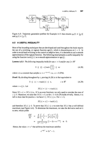 A USEFUL INEQUALITY 397
Figure AS: Trajectory generation prefilter for Example A.11 that ensures ~ d ( t )
E [y!
- jj]
and yd(t) E [g!
7
4
.
A.5 A USEFUL INEQUALITY
Most of the bounding techniques that are developed and used throughout the book require
the use of a switching, or signum function sgn(E), which is discontinuous at < = 0. In
order to avoid hard switching in the control or adaptive laws, it is desirable to use a smooth
approximation of the signum function. The following result presents a useful inequality for
using the function tanh(c/a) as a smooth approximation to sgn(6).
Lemma A.5.1 Thefollowing inequalityholdsfor any E > 0 andfor any ,
$ E R'
(A.28)
where K i
s a constant that satisfies K = e-("+l); j.e., IC = 0.2785,
Proof: By dividing throughout by E, proving (A.28) is in fact equivalent to
0 5 111 - ztanh(z) 5 IC! 2 E 3' (A.29)
where z = < / E . Let
M ( z )= /zI - z tanh(z).
Since M(-z) = M ( z )(i.e., M is an even function), we only need to consider the case of
z 2.0. Moreover, we note that M(0)= 0, so for z = 0 (A.29) holds trivially. Hence, it is
left to show that for positive z we have 0 5 M ( z )5 K. For z > 0,
M ( z )= z(1 - tanh(z)),
and therefore M ( z ) 2 0. To prove that M ( z )5 IC we note that M ( z )has a well-defined
maximum (see Figure A.6). To determine the maximum, we take the derivative and set it
to zero, which yields
dM e z -e-2
-
dz = dz
L{+-)}ez +cZ
(I-2z +e-") = 0.
Hence, the value z = z* that achieves the maximum satisfies
2
(ez +e-z)2
-
-
e-2'' = 22" - 1.
 