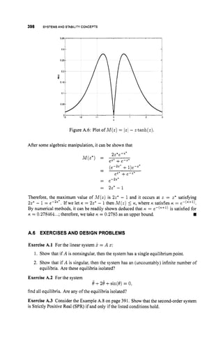 398 SYSTEMS AND STABILITY CONCEPTS
I
-3 -2 1 0
Figure A.6: Plot of M ( z ) = Iz/ - z tanh(z).
After some algebraic manipulation, it can be shown that
- (e-2z* + 1)e-z'
-
- e-2z*
-
e
" + e-z'
= 2z* - 1
Therefore, the maximum value of M ( z ) is 2z* - 1 and it occurs at z = z* satisfying
221 - 1 = e-2a* . If we let 6 = 2z* - 1then M ( z ) 5 K., where K satisfies IC = e-(K+l).
By numerical methods, it can be readily shown deduced that K = e-(K+l) is satisfied for
w
K. = 0.278464...;therefore, we take K = 0.2785 as an upper bound.
A.6 EXERCISESAND DESIGN PROBLEMS
Exercise A.l For the linear system x = A 5 :
1. Show that if A is nonsingular, then the system has a single equilibrium point,
2. Show that if A is singular, then the system has an (uncountably) infinite number of
equilibria. Are these equilibria isolated?
Exercise A.2 For the system
find all equilibria. Are any of the equilibria isolated?
Exercise A.3 Consider the Example A.8 on page 391. Show that the second-order system
is Strictly Positive Real (SPR) if and only if the listed conditions hold.
8+24 +sin(8) = 0,
 
