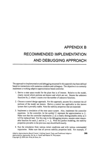 APPENDIX B
RECOMMENDED IMPLEMENTATION
AND DEBUGGINGAPPROACH
The approach to implementation and debugging presented in this appendix has been defined
based on interactions with numerous students and colleagues. The objective is to correctly
implement a working adaptive approximation based controller.
1. Derive a state space model for the plant that is of interest. Relative to the model,
clearly record which portions are known and which are not. Denote the unknown
functions by fi where a counts over the number of unknown functions.
2. Choose a control design approach. For this approach, assume for a moment the all
portions of the model are known. Derive a control law applicable to this known
system that is provably stable. Note the stability properties that are expected.
3. Implement a simulation of the state space system. Also, implement the controller
equations. In the controller, let the symbol fi represent the approximation to fi.
Make sure that the controller implements fi as a clearly distinguishable entity as it
will be replaced later. For this step in the debugging process, assume some reason-
able function for each fi and let fi = fi. With this perfect modeling, the stability
properties provable in the previous step should hold exactly.
4. Run the simulation from various initial conditions and with various commanded
trajectories. Make sure that all proven stability properties hold. For example, if
Adaptive Approximation Based Control: UnifvingNeural, Fuzzy and TraditionalAdaptive 399
Approximation Approaches. By Jay A. Farrell and Marios M. Polycatpou
Copyright @ 2006 John Wiley & Sons, Inc.
 
