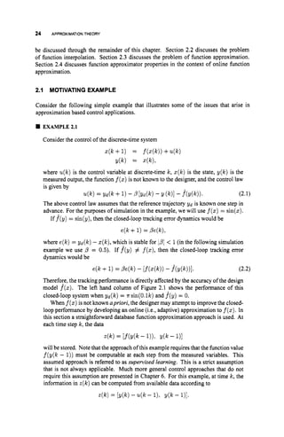 24 APPROXIMATIONTHEORY
be discussed through the remainder of this chapter. Section 2.2 discusses the problem
of function interpolation. Section 2.3 discusses the problem of function approximation.
Section 2.4 discusses function approximator properties in the context of online function
approximation.
2.1 MOTIVATING EXAMPLE
Consider the following simple example that illustrates some of the issues that arise in
approximation based control applications.
4 EXAMPLE2.1
Consider the control of the discrete-time system
z(k +1) = f(z(k))+u(k)
y(k) = +),
where u(k)is the control variable at discrete-time k, z ( k ) is the state, y(k) is the
measured output, the function f(z)
is not known to the designer, and the control law
is given by
The above control law assumes that the reference trajectory Yd is known one step in
advance. For the purposes of simulation in the example, we will use f(z)
= sin(z).
u(k)= Yd(k +1)-P [ Y d P ) - Y (k)l -f*(Y(k)). (2.1)
If f(y) = sin(y),then the closed-loop tracking error dynamics would be
e(k +1)= Pe(k),
where e(k)= yd(k) - z(k),which is stable for IpI < 1(in the following simulation
example we use p = 0.5). If f(y) # f(z),
then the closed-loop tracking error
dynamics would be
e(k + 1)= Pe(k) - [f(z(k))
- f(Y(W1. (2.2)
Therefore, the tracking performance is directly affected by the accuracy of the design
model f(z). The left hand column of Figure 2.1 shows the performance of this
closed-loop system when yd(k) = nsin(0.lk) and f(y) = 0.
When f(z)
is not known apriori,the designer may attempt to improve the closed-
loop performance by developing an online (i.e., adaptive) approximation to f
(
z
)
.
In
this section a straightforward database function approximation approach is used. At
each time step k, the data
4 k ) = [ M k - I))>Y(k - 1)1
will be stored. Note that the approach ofthis example requires that the function value
f(y(k - 1))must be computable at each step from the measured variables. This
assumed approach is referred to as supervised learning. This is a strict assumption
that is not always applicable. Much more general control approaches that do not
require this assumption are presented in Chapter 6. For this example, at time k, the
information in z(k)can be computed from available data according to
r(k)= [y(k) - u(k - 1). y(k - l)].
 