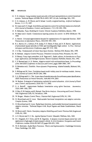 402 REFERENCES
12. C. G. Atkeson. Using modular neural networks with local representations to control dynamical
13. C. G.Atkeson, A. W. Moore, and S. Schaal. Locally weighted learning. ArtiJicialIntelligence
14. M. Azam and S. N. Singh. Invertibility andtrajectorycontrol fornonlinearmaneuversofaircraft.
15. R. Babueska. Fuzzy Modelingfor Control. Kluwer Academic Publishers, Boston, 1998.
16. W. Baker and J. Farrell. Connectionist learning systems for control. In P I E UE/Boston '90,
1990.
17. A. Barron. Universal approximation bounds for superpositions of a sigmoidal function. IEEE
Transactionson Information Theory, 39(3):930-945, 1993.
18. R. L. Barron, R. L. Cellucci, P. R. Jordan, N. E. Beam, P. Hess, and A. R. Barron. Applications
of polynomial neural networks to FDIE and reconfigurable flight control. In Proc. National
Aerospace and Electronics Conference,page 507-5 19, 1990.
systems. Technical Report AFOSR-TR-91-0452,MIT A1Lab, Cambridge, MA, 1991.
Review, 11:ll-73, 1997.
AIAA Journal of Guidance, Control, and Dynamics, 17(1):192-200, 1994.
19. J. S.Bay. FundamentalsofLinear State Space Systems. McGraw-Hill, Boston, MA, 1998.
20. R. Bellman. Adaptive ControlProcesses. Princeton University Press, Princeton, NJ, 1961.
21. H. Berenji. Fuzzy logiccontrollers. In R. Yager and L. Zadeh, editors,An Introductionto Fuzzy
22. C. P. Bernard and J.-J. E. Slotine. Adaptive control with multiresolutionbases. In Proceedings
23. D. Bertsekas and J. Tsitsiklis. Neuro-dynamic Programming. Athena Scientific, Belmont, MA,
24. S. Billingsand W. Voon. Correlationbased model validity tests for nonlinear models. Interna-
25. S. A. Billings andH.-L.Wei. Anew classofwaveletnetworks fornonlinearsystemidentification.
26. M. Bodson. Evaluation of optimization methods for control allocation. AIAA Journal of Guid-
27. S. A. Bortoff. Auromatica,
28. G.Box,G.M. Jenkins, and G.Reinsel. TimeseriesAnalysis: ForecastingandControl.Prentice-
29. W. Brogan. Modern Control Theory. Prentice-Hall, Englewood Cliffs, NJ, 1991.
30. D. Broomhead and D. Lowe. Multivariable functional interpolation and adaptive networks.
Complex Systems, 1988.
31. D. Broomhead and D. Lowe. Radial basis functions,multivariable functional interpolationand
adaptive networks. Technical Report 4148, Royal Signals and Radar Establishment, March
1988.
32. M.Brown andC. Harris.NeurofirzzyAdaptiveModellingandControl. Prentice-Hall,Englewood
Cliffs, NJ, 1994.
33. A. E. Bryson and Y.C. Ho. Applied Optimal Control. Blaisdell, Waltham, MA, 1969.
34. D. J. Bugajski, D. F. Enns, and M. R. Elgersma. A dynamic inversion based control law with
application to high angle of attack research vehicle. In AIAA Guidance,Navigation andControl
Confernece, number AIAA-90-3407-CP, pages 826-839, 1990.
35. M. D. Buhmann. Radial Basis Functions: Theoryand Implementation. Cambridge University
Press, Cambridge, UK, 2003.
Logic Applications and Intelligent Systems.Kluwer Academic Publisher, Boston, MA, 1992.
of the 36th IEEE Conference on Decision and Control,pages 3884-3889, 1997.
1996.
tionalJournal of Control,44:235-244, 1986.
IEEE Transactionson Neural Networks, 16(4):862-874,2005.
ance, Control, andDynamics, 25(4):703-711,2002.
Approximate feedback linearization using spline functions.
33(8) 1449- 1458, 1997.
Hall, Englewood Cliffs, NJ, 3rd edition, 1994.
 