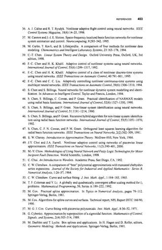 REFERENCES 403
36. A. J. Calise and R. T. Rysdyk. Nonlinear adaptive flight control using neural networks. IEEE
Control Systems Magazine, 18(6):14-25, 1998.
37. M. Cannonand J.-J. E. Slotine. Space-frequency localized basis function networksfor nonlinear
system estimation and control. Neurocomputing,9:293-342, 1995.
38. M. Carlin, T. Kavli, and B. Lillekjendlie. A comparison of four methods for nonlinear data
modeling. Chemometrics and Intelligent Laboratory Systems, 23:163-1 78, 1994.
39. C.-T. Chen. Linear System Theory and Design. Oxford University Press, Oxford, UK, 3rd
edition, 1998.
40. F.-C. Chen and H. K. Khalil. Adaptive control of nonlinear systems using neural networks.
InternationalJournal ofControl,55(6): 1299-1317, 1992.
41. F.-C. Chen and H. K. Khalil. Adaptive control of a class of nonlinear discrete-time systems
using neural networks. IEEE Transactions on Automatic Control,40:791-801, 1995.
42. E-C. Chen and C. C. Liu. Adaptively controlling nonlinear continuous-time systems using
multilayerneural networks. IEEE Transactions onAutomatic Control,39(6): 1306-1 310, 1994.
43. S. Chen and S. Billings. Neural networks for nonlinear dynamic system modelling and identi-
fication. In Advances in Intelligent Control. Taylor and Francis, London, 1994.
44. S. Chen, S. Billings, C. Cowan, and P. Grant. Practical identification of NARMAX models
using radial basis functions. International Journal of Control,52(6): 1327-1350, 1990.
45. S. Chen, S. Billings, and P. Grant. Non-linear system identification using neural networks.
International Journalof Control,51:1191-1214, 1990.
46. S. Chen, S. Billings, and P. Grant. Recursive hybrid algorithm for non-linear system identifica-
tion using radial basis function networks. International Journal of Contml, 55(5):1051-1070,
1992.
47. S. Chen, C. F. N. Cowan, and P. M. Grant. Orthogonal least squares learning algorithm for
48. E. W. Cheney. Introduction to Approximation Theory. McGraw-Hill, New York, 1966.
49. J.Y. Choi and J.A. Farrell. Nonlinear adaptive control using networks of piecewise linear
approximators. IEEE Transactions on Neural Networks, 11(2):390401,2000.
50. M.-Y. Chow. Methodologiesof UsingNeural Network and Furry Logic Technologiesfor Motor
Incipient Fault Detection. World Scientific, London, 1998.
51. C. Chui. An Introduction to Wavelets. Academic Press, San Diego, CA, 1992.
52. C. W. Clenshaw. A comparison of “best”polynomialapproximationswith truncated chebyshev
series expansions. Journal ofthe Societyfor Industrial and Applied Mathematics: Series B,
Numerical Analysis, 1:26-37, 1964.
radial basis function networks. lEEE Transactions on Neural Networks, 2(2):302-309, 1991.
53. C. W. Clenshaw. Curve and surface fitting. J. Inst. Math. AppL, 1:1 6 6 183, 1965.
54. T. F. Coleman and Y. Li. A globally and quadratically convergent affine scaling method for l1
55. M. Cox. Practical spline approximation. In Topics in Numerical Analysis, pages 79-1 12.
56. M. Cox. Algorithms forsplinecurves and surfaces.Technical report, NPL ReportDITC 166/90,
57. M. G. J. Cox. Curve fitting with piecewise polynomials. Inst. Math. Appl., 8:36-52, 1971.
58. G. Cybenko. Approximationby superposition of a sigmoidal function. Mathematics of Control,
59. M. Daehlen and T. Lyche. Box splines and applications. In H. Hagen and D. Roller, editors,
problems. Mathematical Programming,56, Series A:189-222, 1992.
Springer-Verlag, Berlin, 1981.
1990.
Signals, and Systems, 2(4):303-314, 1989.
Geometric Modeling: Methods and Applications. Springer-Verlag, Berlin, 1991.
 