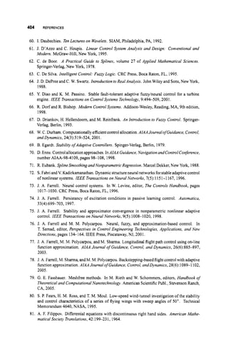 404
60.
61.
62.
63.
64.
65.
66.
67.
68.
69.
70.
71.
72.
73.
74
75
76
77
REFERENCES
1. Daubechies. Ten Lectures on Wavelets. SIAM, Philadelphia, PA, 1992,
J. D'Azzo and C. Houpis. Linear Control System Analysis and Design: Conventional and
Modern. McGraw-Hill, New York, 1995.
C. de Boor. A Practical Guide to Splines, volume 27 of Applied Mathematical Sciences.
Springer-Verlag, New York, 1978.
C. De Silva. Intelligent Control: Fuzzy Logic. CRC Press, Boca Raton, FL, 1995
J. D. DePree and C. W. Swartz. Introduction to Real Analysis. John Wiley and Sons,New York,
1988.
Y. Diao and K. M. Passino. Stable fault-tolerant adaptive fuzzy/neural control for a turbine
engine. IEEE Transactionson Control Systems Technology, 9:494-509,2001,
R. Dorf and R. Bishop. Modern Control Systems. Addison-Wesley, Reading, MA, 9th edition,
1998.
D. Driankov, H. Hellendoom, and M. Reinfrank. An Introduction to Fuzzy Control. Springer-
Verlag, Berlin, 1993.
W.C. Durham. Computationallyefficientcontrol allocation.AIAAJournal of Guidance, Control,
andDynamics, 24(3):519-524,2001.
B. Egardt. Stability ofAdaptive Controllers. Spinger-Verlag, Berlin, 1979.
D.Enns. Controlallocationapproaches.InAIAA Guidance,Navigation and ControlConference,
number AIAA-98-4109,pages 98-108, 1998.
R. Eubank. Spline Smoothing and Nonparametric Regression. Marcel Dekker, New York, 1988.
S.Fabri and V. Kadirkamanathan. Dynamicstructureneural networks forstableadaptivecontrol
of nonlinear systems. IEEE Transactionson Neural Networks, 7(5): 1151-1 167, 1996.
J. A. Farrell. Neural control systems. In W. Levine, editor, The Controls Handbook, pages
1017-1030. CRC Press, Boca Raton, FL, 1996.
J. A. Farrell. Persistancy of excitation conditions in passive learning control. Autornatica,
J. A. Farrell. Stability and approximator convergence in nonparametric nonlinear adaptive
control. IEEE Transactionson Neural Networks, 9(5):1008-1020, 1998.
J. A. Farrell and M. M. Polycarpou. Neural, fuzzy, and approximation-based control. In
T. Samad, editor, Perspectives in Control Engineering Technologies, Applications, and New
Directions, pages 134-164. IEEE Press, Piscataway, NJ, 2001.
33(4):699-703, 1997.
J. A. Farrell, M. M. Polycarpou, and M. Sharma. Longitudinal flight path control using on-line
function approximation. AIAA Journal of Guidance, Control, and Dynamics, 26(6):885-897,
2003.
78. J. A. Farrell, M. Sharma,andM.M.Polycarpou.Backstepping-basedflight controlwith adaptive
function approximation. AIAA Journal of Guidance, Control,andDynamics,28(6): 1089-1 102,
2005.
79. G. E. Fasshauer. Meshfree methods. In M. Rieth and W. Schommers, editors, Handbook of
Theoreticaland Computational Nanotechnology. American ScientificF'ubl., Stevenson Ranch,
CA, 2005.
80. S.P. Fears, H. M. Ross, and T. M. Moul. Low-speed wind-tunnel investigation ofthe stability
and control characteristics of a series of flying wings with sweep angles of 50". Technical
Memorandum 4640, NASA, 1995.
81. A. F. Filippov. Differential equations with discontinuous right hand sides. American Mathe-
matical Society Translations,42: 199-23 1, 1964.
 