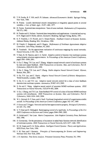 REFERENCES 405
82. T. B. Fomby, R. C. Hill, and S. R. Johnson. Advanced Econometric Models. Springer-Verlag,
New York, 1984.
83. R. Franke. Locally determined smooth interpolation at irregularly spaced points in several
variables. J. Inst. of Math. Appl., 19:471432, 1977.
84. R. Franke. Scattereddata interpolation: Tests of some methods. Mathematics of Computation,
38(157), 1982.
85. R. Franke and G.Nielson. Scattereddata interpolationand applications: A tutorial and survey.
In H. Hagen and D. Roller, editors, Geometric Modeling. Springer-Verlag, Berlin, 1991.
86. G. F. Franklin, J. D. Powell, and A. Emani-Naeini. Feedback Control ofDynamic Systems.
Addison-Wesley, Reading, MA, 3rd edition, 1994.
87. M. French, C. Szepesvari, and E. Rogers. Performance of Nonlinear Approximate Adaptive
Controllers. John Wiley, Hoboken, NJ, 2003.
88. K. Funahashi. On the approximate realization of continuous mappings by neural networks.
Neural Networks, 2:183-1 92, 1989.
89. V. Gazi, K. M. Passino, and J. A. Farrell. Adaptive control of discrete time nonlinear systems
using dynamic structure approximators. In Proceedings of the American Control Conference,
pages 3091-3096,2001,
90. S. Ge, C. Hang, T.H. Lee, and T. Zhang. Adaptive neural network control of nonlinear systems
by state and output feedback. IEEE Transactions on Systems, Man, and Cybernetics. Part B:
Cybernetics, 29(6):818-828, 1999.
91. S. Ge, C. Hang, T.H. Lee, and T. Zhang. Stable Adaptive Neural Network Control. Kluwer,
Boston, MA, 2001.
92. S. Ge, T.H. Lee, and C. Harris. Adaptive Neural Network Control of Robotic Manipulators.
World Scientific, London, 1998.
93. S. Ge, G. Li, and T.H. Lee. Adaptive neural network control for a class of strict feedback
discrete-timenonlinear systems. Aufomatica,39:807-819, 2003.
94. S. Ge and C. Wang. Adaptive neural control of uncertain MIMO nonlinear systems. IEEE
Transactions on Neural Networks, 15(3):674492,2004.
95. S.Ge, J. Zhang, and T.H.Lee. State feedback NN control ofa class ofdiscrete MIMO nonlinear
systems with disturbances. IEEE Transactions on Systems, Man, and Cybernetics, Part B:
Cybernetics, 34(4):16341645,2004.
96. W. L. Gerrard, D. F. Enns, and A. Snell. Nonlinear longitudinalcontrol of a supermaneuverable
aircraft. In Proceedings ofthe American Control Conference,pages 142-147, 1989.
97. F. Girosiand T. Poggio. Networksand the best approximationproperty. Biological Cybernetics,
98. S. T. Glad and 0.Harkeglrd. Backstepping control of a rigid body. In Proceedings ofthe 41st
IEEE Conferenceon Decision and Control,pages 39443945,2002,
99. G. Golub and C. Van Loan. Matrix Computations. John Hopkins University Press, Baltimore
MD, 1996.
100. D. Gorinevsky On the persistency of excitation in radial basis function network identification
of nonlinear-systems. IEEE Transactions on Neural Networks, 6(5):1237-1244, 1995.
101. M. M. Gupta and N. K. Sinha, editors. Intelligent Control Systems: Theory andApplications.
IEEE Press, New York, 1996.
102. F. M. Ham and 1. Kostanic. Principles of Neurocomputing for Science and Engineering.
McGraw-Hill,New York, 2000.
63:169-1 76, 1990.
103. J. D. Hamilton. Time Series Analysis. Princeton University Press, Princeton, NJ, 1994.
 