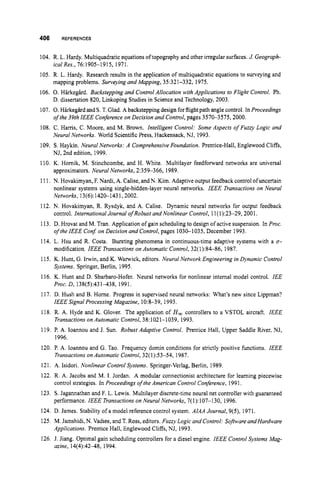 406 REFERENCES
104. R. L. Hardy. Multiquadraticequationsoftopography and other irregular surfaces. J. Geograph-
ical Res., 76:1905-1 915, 1971.
105. R. L. Hardy. Research results in the application of multiquadratic equations to surveying and
mapping problems. Surveying and Mapping, 35:321-332, 1975.
106. 0.Harkegird. Backstepping and Control Allocation with Applications to Flight Control. Ph.
D. dissertation 820, Linkoping Studies in Science and Technology, 2003.
107. 0.Harkegird and S.T.Glad. A backsteppingdesign forflight path angle control. In Proceedings
of the 39th IEEE Conferenceon Decision and Control,pages 3570-3575,2000.
108. C. Hams, C. Moore, and M. Brown. Intelligent Control: Some Aspects of Fuzzj Logic and
Neural Networks. World ScientificPress,Hackensack, NJ, 1993.
109. S. Haykin. Neural Networks: A ComprehensiveFoundation. Prentice-Hall, Englewood Cliffs,
NJ, 2nd edition, 1999.
110. K. Hornik, M. Stinchcombe, and H. White. Multilayer feedforward networks are universal
approximators. Neural Networks, 2:359-366, 1989.
111. N. Hovakimyan, F. Nardi, A. Calise,and N.Kim. Adaptiveoutput feedbackcontrol ofuncertain
nonlinear systems using single-hidden-layer neural networks. IEEE Transactions on Neural
Networks, 13(6):1420-1431,2002,
112. N. Hovakimyan, R. Rysdyk, and A. Calise. Dynamic neural networks for output feedback
control. International Journal of Robust and Nonlinear Control, 11(1):23-29,2001.
113. D. Hrovat and M. Tran. Application of gain scheduling to design of active suspension. In Proc.
of theIEEE Conj on Decision and Control,pages 1030-1035, December 1993.
114. L. Hsu and R. Costa. Bursting phenomena in continuous-time adaptive systems with a 0-
modification. IEEE Transactions on Automatic Control, 32(1):84-86, 1987.
115. K. Hunt, G.Irwin, and K. Wanvick, editors. Neural Network Engineering in Dynamic Control
Systems. Springer,Berlin, 1995.
116. K. Hunt and D. Sbarbaro-Hofer. Neural networks for nonlinear internal model control. IEE
Proc. D, 138(5):431-438, 1991.
117. D. Hush and B. Home. Progress in supervised neural networks: What’s new since Lippman?
IEEE Signal Processing Magazine, 10:8-39, 1993.
118. R. A. Hyde and K. Glover. The application of H , controllers to a VSTOL aircraft. IEEE
Transactions on Automatic Control,38:1021-1039, 1993.
119. P. A. Ioannou and J. Sun. Robust Adaptive Control. Prentice Hall, Upper Saddle River, NJ,
1996.
120. P. A. Ioannou and G. Tao. Frequency domin conditions for strictly positive functions. IEEE
121. A. Isidori. Nonlinear ControlSystems. Springer-Verlag, Berlin, 1989.
122. R. A. Jacobs and M. I. Jordan. A modular connectionist architecture for learning piecewise
123. S. Jagannathan and F. L. Lewis. Multilayer discrete-time neural net controller with guaranteed
124. D. James. Stability of a model reference control system. AlAA Journal, 9(5), 1971.
125. M. Jamshidi,N. Vadiee, and T. Ross, editors. Fuzzy Logic and Control: Software andHardware
126. J. Jiang. Optimal gain scheduling controllers for a diesel engine. IEEE Control Systems Mag-
Transactions on Automatic Control, 32(1):53-54, 1987.
control strategies. In Proceedings ofthe American Control Conference, 1991.
performance. IEEE Transactions on Neural Networks, 7(1): 107-130, 1996.
Applications. Prentice Hall, Englewood Cliffs, NJ, 1993.
azine, 14(4):4248, 1994.
 