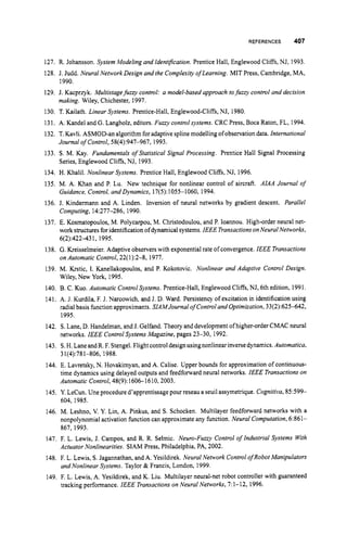REFERENCES 407
127. R. Johansson. System Modeling and IdentrJcation. Prentice Hall, Englewood Cliffs, NJ, 1993.
128. J. Judd. Neural Network Design and the Complexi@oflearning. MIT Press, Cambridge, MA,
129. J. Kacprzyk. Multistage fuzzy control: a model-based approach tofuzzy control and decision
130. T. Kailath. Linear Systems. Prentice-Hall,Englewood-Cliffs,NJ, 1980.
131. A. Kandel and G. Langholz, editors. Fuzzy control systems. CRC Press, Boca Raton, FL, 1994.
132. T. Kavli. ASMOD-an algorithmforadaptive splinemodelling ofobservationdata. International
133. S. M. Kay. Fundamentals of Statistical Signal Processing. Prentice Hall Signal Processing
134. H. Khalil. Nonlinear Systems. Prentice Hall, Englewood Cliffs, NJ, 1996.
135. M. A. Khan and P. Lu. New technique for nonlinear control of aircraft. AIAA Journal of
Guidance, Control, and Dynamics, 17(5):1055-1060, 1994.
136. J. Kindermann and A. Linden. Inversion of neural networks by gradient descent. Parallel
Computing, 14:277-286, 1990.
137. E. Kosmatopoulos, M. Polycarpou, M. Christodoulou, and P. Ioannou. High-order neural net-
work structuresforidentification ofdynamicalsystems.IEEE Transactions onNeuralNetworks,
6(2):422431, 1995.
138. G. Kreisselmeier. Adaptive observers with exponentialrate of convergence. IEEE Transactions
on Automatic Control,22(1):2-8, 1977.
139. M. Krstic, I. Kanellakopoulos, and P. Kokotovic. Nonlinear and Adaptive Control Design.
Wiley, New York, 1995.
140. B. C. Kuo. Automatic ControlSystems. Prentice-Hall, Englewood Cliffs, NJ, 6th edition, 1991.
141. A. J. Kurdila, F. J. Narcowich, and J. D. Ward. Persistency of excitation in identification using
radial basis functionapproximants. SIAMJournal of Control and Optimization,33(2):625-642,
1995.
142. S. Lane, D. Handelman,and J. Gelfand. Theory and developmentof higher-order CMAC neural
networks. IEEE Control Systems Magazine, pages 23-30, 1992.
143. S.H.Lane andR. F. Stengel.Flight control design usingnonlinearinversedynamics.Automatica,
144. E. Lavretsky, N. Hovakimyan, and A. Calise. Upper bounds for approximationof continuous-
time dynamics using delayed outputs and feedfornard neural networks. IEEE Transactions on
Automatic Confrol,48(9):1606-1610,2003.
145. Y. LeCun. Une procedure d’apprentissagepour reseau a seuilassymetrique. Cognitiva,85:599-
604, 1985.
146. M. Leshno, V. Y. Lin, A. Pinkus, and S. Schocken. Multilayer feedforward networks with a
nonpolynomial activation functioncan approximate any function. Neural Computation, 6:861-
867,1993.
147. F. L. Lewis, J. Campos, and R. R. Selmic. Neuro-Fuzzy Control of Industrial Systems With
Actuator Nonlinearities. SlAM Press, Philadelphia,PA, 2002.
148. F. L. Lewis, S.Jagannathan, and A. Yesildirek. Neural Network Control ofRobot Manipulators
and Nonlinear Systems. Taylor & Francis, London, 1999.
149. F. L. Lewis, A. Yesildirek, and K. Liu. Multilayer neural-net robot controller with guaranteed
tracking performance. IEEE Transactions on Neural Networks, 7:1-12, 1996.
1990.
making. Wiley, Chichester, 1997.
Journal of Control, 58(4):947-967, 1993.
Series,Englewood Cliffs, NJ, 1993.
31(4):781-806, 1988.
 