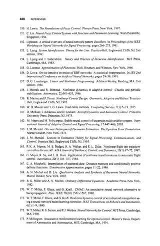408 REFERENCES
150. H. Lewis. The Foundations ofFuzzy Control. Plenum Press, New York, 1997.
151. C. Lin. Neural Fuzv ControlSystems with Structure andParameterLearning. World Scientific,
Singapore, 1994.
152. Lipmann. A critical overview of neural network pattern classifiers. In Proceedings o
f the IEEE
Workshop on Neural Networksfor Signal Processing, pages 266-275, 1991.
153. L. Ljung. System Identification: Theoryfor the User. Prentice-Hall, Englewood Cliffs, NJ, 2nd
edition, 1999.
154. L. Ljung and T. Soderstrom. Theory and Practice of Recursive Identification. MIT Press,
Cambridge, MA, 1983.
155. G. Lorentz. Approximation ofFunctions. Holt, Rinehart, and Winston, New York, 1966.
156. D. Lowe. On the iterative inversion of RBF networks: A statistical interpretation. In IEE 2nd
International Conference on Artlfrial Neural Networks,pages 29-39, 1991.
157. D. G. Luenberger. Linear and Nonlinear Programming. Addison-Wesley, Reading, MA, 2nd
edition, 1984.
158. I. Mareels and R. Bitmead. Nonlinear dynamics in adaptive control: Chaotic and periodic
stabilization. Automatica, 22:641-655, 1986.
159. R. Marinoand P.Tomei. Nonlinear ControlDesign: Geometric,Adaptive andRobust. Prentice-
Hall, Englewood Cliffs, NJ, 1995.
160. W. D. Maurer and T. G. Lewis. Hash table methods. Computing Surveys, 7(1):5-19, 1975.
161. D. McRuer, I. Ashkenas, and D. Graham. Aircrafr Dynamics andAutomatic Control. Princeton
University Press, Princeton, NJ, 1973.
162. M. Mears and M. Polycarpou. Stable neural control of uncertain multivariable systems. Inter-
national Journal o
f Adaptive Control and Signal Processing, 17:447466, 2003.
163. J. M. Mendel. Discrete Techniqueso
f Parameter Estimation: The Equation Error Formulation.
Marcel Dekker,New York, 1973.
164. J. M. Mendel. Lessons in Estimation Theoryfor Signal Processing, Communications, and
Control. Prentice Hall, Englewood Cliffs, NJ, 1995.
165. P. K. A. Menon, M. E. Badget, R. A. Walker, and E. L. Duke. Nonlinear flight test trajectory
controllers for aircraft. AIAA Journal ofGuidance, Control,and Dynamics, 10(1):67-72, 1987.
166. G. Meyer, R. Su, and L. R. Hunt. Application of nonlinear transformations to automatic flight
control. Automatica, 20(1):103-107, 1984.
167. C. A. Micchelli. Interpolation of scattered data: Distance matrices and conditionally positive
definite functions. Constructive Approximation, pages 11-22, 1986.
168. A. N. Michel and D. Liu. Qualitative Analysis and Synthesis ofRecurrent Neural Networks.
Marcel Dekker, New York, 2002.
169. R. K. Miller and A. N. Michel. OrdinaryDzferential Equations. Academic Press, New York,
1982.
170. W. T. Miller, F. Glanz, and G. Kraft. CMAC: An associative neural network alternative to
backpropagation. Proc. IEEE, 78(10):1561-1567, 1990.
171. W. T. Miller, F.Glanz, and G. Kraft. Real-time dynamic control ofan industrialmanipulatorus-
ing a neural-networkbased learningcontroller. IEEE TransactionsonRobotics anddutomation,
172. W.T.Miller, R. S. Sutton,andP.3. Werbos. NeuralNetworksfor Control. MIT Press,Cambridge,
173. P. Millington. Associative reinforcement learning for optimal control. Master’s thesis, Depart-
6(1):1-9, 1990.
MA, 1990.
ment of Aeronautics and Astronautics, MIT, Cambridge, MA, 1991.
 