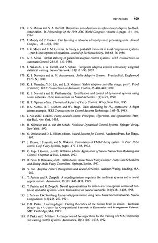 REFERENCES 409
174. R. S. Minhas and S. A. Bortoff. Robustness considerations in spline-based adaptive feedback
linearization. In Proceedings ofthe 1996 IFAC World Congress, volume E, pages 191-196,
1996.
175. J. Moody and C. Darken. Fast learning in networks of locally-tuned processing units. Neural
176. F. K. Moore and E. M. Greitzer. A theory of post-stall transients in axial compression systems
177. A. S. Morse. Global stability of parameter adaptive control systems. IEEE Transactions on
178. J. Nakanishi, J. A. Farrell, and S. Schaal. Composite adaptive control with locally weighted
179. K. S. Narendra and A. M. Annaswamy. Stable Adaptive Systems. Prentice Hall, Englewood
180. K. S.Narendra, Y. H. Lin, and L. S. Valavani. Stable adaptive controller design, part 11: Proof
181. K. S. Narendra and K. Parthasarathy. Identification and control of dynamical systems using
182. H. T. Nguyen, editor. Theoretical Aspects ofFuzzy Control. Wiley, New York, 1995.
183. R.A. Nichols, R.T. Reichert, and W.J. Rugh. Gain scheduling for H
, controllers: A flight
control example. IEEE Transactions on Control Systems Technologv, 1:69-75, 1993.
184. J. Nie and D. Linkens. Fuzzy-Neural Control: Principles. Algorithms, and Applications. Pren-
tice Hall, New York, 1995.
185. H. Nijmeijer and A. van der Schaft. Nonlinear Dynamical Control Systems. Spinger-Verlag,
New York, 1990.
186. 0.Omidvar and D. L. Elliott, editors. Neural Systemsfor Control. Academic Press, San Diego,
1997.
187. J. Ozawa, I. Hayashi, and N. Wakami. Formulation of CMAC-fuzzy system. In Proc. IEEE
188. G. Page, J. Gomm, ,and D. Williams, editors. Application o
f NeuralNetworks to Modeling and
189. R. Palm, D. Driankov, and H. Hellendoom. Model BasedFuzzy Control: Fuzzy GainSchedulers
190. Y. Pao. Adaptive Pattern Recognition and Neural Networks. Addison-Wesley, Reading, MA,
191, T. Parisini and R. Zoppoli. A receding-horizon regulator for nonlinear systems and a neural
approximation. Automatica, 31(10):1443-1451, 1995.
192. T. Parisini and R. Zoppoli. Neural approximations for infinite-horizon optimal control of non-
linear stochastic systems. IEEE Transactions on Neural Networks, 9(6):1388-1408, 1998.
193, J. Park and I.W. Sandberg.Universal approximationusing radial basis function networks.Neural
Computation, 3(2):24&257, 1991.
194. D.B. Parker, Learning-logic: Casting the cortex of the human brain in silicon. Technical
Report TR-47, Center for Computational Research in Economics and Management Science,
MIT, Cambridge, MA, 1985.
195. P. Parks and J. Militzer. A comparison of five algorithms for the training of CMAC memories
for learning control systems. Automatica, 28(5): 1027-1035, 1992.
Comput., 1:281-294, 1989.
-part 1:development of equations. Journal o
f Turbomachinery,108:68-76, 1986.
Automatic Control,25:433439, 1980.
statistical learning. Neural Networks, 18(1):71-90,2005,
Cliffs, NJ, 1989.
of stability. IEEE Transactions on Automatic Control,25:44(!-448, 1980.
neural networks. IEEE Transactions on Neural Networks, 1(1):4-27, 1990.
Intern. Con$ Fuzzy Systems, pages 1179-1 186, 1992.
Control. Chapman & Hall, London, 1993.
and Sliding Mode Fuzzy Controllers. Springer, Berlin, 1997.
1989.
 