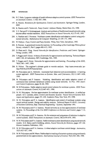 410 REFERENCES
196. P. C.Parks. Lyapunov redesignof model referenceadaptivecontrol systems. IEEE Transacfions
197. K. Passino. Biomimicryfor Optimization, Control, and Auiomation. Springer-Verlag, London,
198. K. Passino and S. Yurkovich. Fuzzy Control. Addison-Wesley, Menlo Park, CA, 1998.
199. Y. C. Pati and P.S.Krishnaprasad. Analysis and synthesisof feedforwardneural networks using
200. A. Patrikar and J. Provence. Nonlinear system identification and adaptive control using poly-
201. W. Pedrycz. Fuzzy Control andFuzzy Systems. Wiley, New York, 2nd edition, 1993.
202. R. Penrose. A generalized inverse formatrices. In Proceedings of the CambridgePhilosophical
203. D. Pham and L. Xing. Neural Networksfor IdentiJication,Prediction, and Control. Springer-
204. T. Poggio and F. Girosi. A theory of networks forapproximation and learning. TechnicalReport
205. T. Poggio and F. Girosi. Networks for approximation and learning. Proceedings of the IEEE,
206. R. Policar. The engineer’s ultimate guide to wavelet analysis. http://users.rowan.edu/ po-
IikariWAVELETSMiTtutoriaLhtml.
207. M. Polycarpou and A. Helmicki. Automated fault detection and accommodation: A learning
system approach. IEEE Transactions on Systems, Man, and Cybernetics,25(11): 1447-1458,
1995.
Modeling, identification and stable adaptive control of
continuous-time nonlinear dynamical systems using neural networks. In Proc. 1992Ameri-
can Control Conference,pages 36-40,1992.
209. M. M Polycarpou. Stable adaptive neural control scheme for nonlinear systems. IEEE Trans-
actions on Automatic Control,41(3):44745 1, 1996.
210. M. M. Polycarpou. On-line approximators for nonlinear system identification: A unified ap-
proach. In C. Leondes, editor, Control and Dynamic Systems: Neural Network Systems Tech-
niques and Applications,pages 191-230. Academic Press, New York, NY, 1998.
211. M. M. Polycarpou and P. A. Ioannou. Identification and control of nonlinear systems using
neural network models: Design and stability analysis. Technical Report 91-09-01, University
of Southern California, Dept. Electrical Engineering - Systems, September 1991.
212. M. M. Polycarpou and P. A. Ioannou. Neural networks as on-line approximators of nonlinear
on Automatic Control, 11:362-367, 1966.
2005.
discrete affine wavelet transform. IEEE Transactionson Neural Networks,4(1):73-85, 1993.
nomial networks. Mathematical & Computer Modelling, 23:159-173, 1996.
Society, volume 51, Part 3, pages 406-413,1955.
Verlag, London, 1995.
AIM 1140,A1 Laboratory, MIT, Cambridge, MA, 1989.
78(9):1481-1497, 1990.
208. M. Polycarpou and P. Ioannou.
systems. In Proceedings ofthe 31st IEEE Conference on Decision and Control, pages 7-12,
1992.
213. M. M. Polycarpou and P. A. Ioannou. On the existenceand uniqueness of solutions in adaptive
control systems. IEEE Transactionson Automatic Control, 38(3):474-479, 1993.
214. M. M. Polycarpou andP.A. Ioannou. Stablenonlinear systemidentification usingneural network
models. In G. Bekey and K Goldberg, editors, Neural Networksfor Robotics, pages 147-164.
Kluwer Acedemic Publishers, 1993.
215. M. M. Polycarpou and P. A. Ioannou. A robust adaptive nonlinear control design. Autornatica,
32(3):423-427, 1996.
216. M.M. PolycarpouandM. Mears. Stableadaptive trackingofuncertain systems using nonlinearly
parametrized on-line approximators. International Journal ofControl,70(3):363-384, 1998.
 