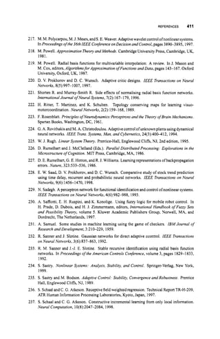 REFERENCES 411
217. M. M. Polycarpou,M. J. Mears,andS.E. Weaver. Adaptive wavelet control ofnonlinearsystems.
In Proceedings of the 36th IEEE Conference onDecision and Control,pages 389G3895, 1997.
218. M. Powell. Approximation Theory and Methods. Cambridge University Press, Cambridge, UK,
1981.
219. M. Powell. Radial basis functions for multivariable interpolation: A review. In J. Mason and
M. Cox, editors,Algorithmsfor ApproximationofFunctions and Data, pages 143-167. Oxford
University, Oxford, UK, 1987.
220. D. V. Prokhorov and D. C. Wunsch. Adaptive critic designs. IEEE Transactions on Neural
Networks, 8(5):997-1007, 1997.
221. Shorten R. and Murray-Smith R. Side effects of normalising radial basis function networks.
InternationalJournal of Neural Systems, 7(2):167-1 79, 1996.
222. H. Ritter, T. Martinez, and K. Schulten. Topology conserving maps for learning visuo-
motorcoordination. Neural Networks, 2(2):159-168, 1989.
223. F. Rosenblatt. Principles ofNeuro&namics:Perceptrons and the Theory of Brain Mechanisms.
Spartan Books, Washington, DC, 1961.
224. G.A. Rovithakisand M. A. Christodoulou.Adaptive controlof unknown plants usingdynamical
neural networks. IEEE Trans.Systems, Man, and Cybernetics,24(3):40M12, 1994.
225. W. J. Rugh. Linear System Theory. Prentice-Hall, Englewood Cliffs, NJ, 2nd edition, 1995.
226. D. Rumelhart and J. McClelland (Eds.). Parallel Distributed Processing: Explorations in the
Microstructure of Cognition. MIT Press, Cambridge, MA, 1986.
227. D. E. Rumelhart,G.E. Hinton, and R.J. Williams. Learningrepresentations of backpropagation
errors. Nature, 323533-536, 1986.
228. E. W. Saad, D. V. Prokhorov, and D. C. Wunsch. Comparative study of stock trend prediction
using time delay, recurrent and probabilistic neural networks. IEEE Transactions on Neural
Networks, 9(6):1456-1470, 1998.
229. N. Sadegh. A perceptron network for hnctional identification and control ofnonlinear systems.
IEEE Transactions on Neural Networks, 4(6):982-988, 1993.
230. A. Saffiotti, E. H. Ruspini, and K. Konolige. Using fuzzy logic for mobile robot control. In
H. Prade, D. Dubois, and H. J. Zimmermann, editors, International Handbook ofFuzzy Sets
and Possibility Theory, volume 5. Kluwer Academic Publishers Group, Nonvell, MA, and
Dordrecht, The Netherlands, 1997.
231. A. Samuel. Some studies in machine learning using the game of checkers. IBM Journal of
Research and Development, 3:210-229, 1959.
232. R. Sanner and J. Slotine. Gaussian networks for direct adaptive ccontrol. IEEE Transactions
on Neural Networks, 3(6):837-863, 1992.
233. R. M. Sanner and J.-J. E. Slotine. Stable recursive identification using radial basis function
networks. In Proceedings ofthe American Controls Conference,volume 3, pages 1829-1 833,
1992.
234. S. Sastry. Nonlinear Systems: Analysis, Stability, and Control. Springer-Verlag, New York,
235. S. Sastry and M. Bodson. Adaptive Control: Stability, Convergence and Robustness. Prentice
236. S. Schaal and C. G.Atkeson. Receptive field weighted regression. Technical Report TR-H-209,
237. S. Schaal and C. G. Atkeson. Constructive incremental learning from only local information.
1999.
Hall, Englewood Cliffs, NJ, 1989.
ATR Human Information Processing Laboratories, Kyoto, Japan, 1997.
Neural Computation, 10(8):2047-2084, 1998.
 