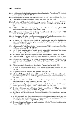 412 REFERENCES
238. I. J. Schoenberg. Spline functions and the problem of graduation. Proceedings ofthe National
239. B. Scholkopf and A.J. Smola. Learning with Kernels. The MIT Press, Cambridge, MA, 2002.
240. L. Schumaker. Spline Functions Basic Theory. John Wiley, New York, 1981.
241, R. R. Selmicand F. L. Lewis. Neural networkapproximationofpiecewise continuous functions:
application to friction compensation. IEEE Transactions on Neural Networks, 13(3):745-75 1,
2002.
242. J. S. Shamma and M. Athans. Analysis of gain scheduled control for nonlinear plants. IEEE
Transactionson Automatic Control, 35(8):898-907, 1990.
243. J. S.Shamma and M. Athans. Gain scheduling: Potential hazards and possible remedies. IEEE
ControlSystems Magazine, 12:101-107, 1992.
244. M. Sharma and A. J. Calise. Neural-network augmentation of existing linear controllers. AfAA
Journal o
f Guidance, Control, and Dynamics, 28(1):12-1 9,2005.
245. M. Sharma, J. A. Farrell, M. M. Polycarpou, N. D. Richards, and D. G. Ward. Backstepping
flight control usingon-line functionapproximation. In Proc.of theAIAA Guidance, Navigiation,
and Control Conference, 2003.
246. S. Shekharand M. Amin. Generalizationby neural networks. IEEE Transactionson Knowledge
and Data Engineering, 4(2):177-185, 1992.
247. J. Si, A. Barto, Powell W, and D. Wunsch, editors. Handbook of Learning and Approximate
Dynamic Programming. Wiley-Interscience,Hoboken, NJ, 2004.
248. G.R. Slemon and A. Straughen. Electric Machines. Addison-Wesley, Reading, MA, 1980.
249. J. J. Slotine and W. Li. Applied Nonlinear Control. Prentice Hall, Englewood Cliffs, NJ, 1991.
250. S . A. Snell, D. F. Ems, and W. L. Garrard. Nonlinear inversion flight control for a super-
maneuverable aircraft. AIAA Journal of Guidance, Control, and Dynamics, 14(4):976-984,
1992.
Academy of Sciences, 52:947-950, 1964.
251. T. Soderstrom and P. Stoica. System fdenty'ication. Prentice Hall, New York, 1989.
252. D. Specht. A general regression network. fEEE Transactions on Neural Networks, 2(6):568-
253. M. Spivak. Calculus on Manifold. W.A.Benjamin, New York, 1965.
254. J. Spooner,M. Maggiore, R. Ordonez, and K. Passino. Stable Adaptive Controland Estimation
for Nonlinear Systems: Neural and Fuzzy Approximator Techniques. Wiley-Interscience, New
York, 2002.
255. J. Spooner and K. Passino. Stable adaptive control using fuzzy systems and neural networks.
IEEE Transactionson Fuzzy Systems, 4(3):339-359, 1996.
256. G. Stein. Adaptive flight control - a pragmatic view. In K. S . Narendra and R. V. Monopoli,
editors, Applications ofAdaptive Control. Academic Press, New York, 1980.
257. G. Stein, G. Hartmann, and R. Hendrick. Adaptive control laws for F-8 flight test. fEEE
Transactionson Automatic Control, 22:758-767, 1977.
258. B. L. Stevensand F. L. Lewis. Aircraft Control andSimulation. Wiley Interscience,New York,
1992.
259. M. Stinchcombeand H. White. Universal approximationusing feedfonvard networks with non-
sigmod hidden layer activation functions. In Proceedings ofthe fnternationalJoint Conference
on Neural Networks, volume 1,pages 613-6 17, 1989.
260. G.Strang.Wavelettransformsversus Fouriertransforms. Bulletin oftheAmericanMathematical
Society,28(2):288-305, 1993.
576, 1991.
 