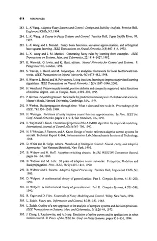 414 REFERENCES
283. L.-X Wang. Adaptive Fuzzy Systems and Control: Design andStability Analysis. Prentice Hall,
284. L.-X. Wang. A Course in Fuzqv Systems and Control. Prentice Hall, Upper Saddle River, NJ,
285. L.-X Wang and J. Mendel. Fuzzy basis functions, universal approximation, and orthogonal
286. L.-X. Wang and J. M. Mendel. Generating fuzzy rules by learning from examples. IEEE
287. K. Warwick, G. Irwin, and K. Hunt, editors. Neural Networksfor Control and Systems. P.
288. S. Weaver, L. Baird, and M. Polycarpou. An analytical framework for local feedforward net-
289. S.Weaver, L.Baird, and M. Polycarpou. Using localized learning toimprove supervised learning
290. H. Wendland. Piecewise polynomial, positive definite and compactly supportedradial fbnctions
291. P. Werbos. Beyond regression: New tools forprediction and analysisin the behavioral sciences.
292. P. Werbos. Backpropagation through time: What it does and how to do it. Proceedings ofthe
293. H. Werntges. Partitions of unity improve neural function approximation. In Proc. IEEE In?.
Conf Neural Networks, pages 914918, San Francisco, CA, 1993.
294. E. Weyer and T.Kavli. Theoretical properties ofthe ASMOD algorithm forempirical modelling.
International Journal of Control, 67(5):767-790, 1997.
295. H. P.Whitaker, J. Yamron,and A. Kezer. Design ofmodel reference adaptive control systemsfor
aircraft. Technical Report R-164, Instrumentation Lab, Massachusetts Institute of Technology,
1958.
296. D. White and D. Sofge, editors. Handbook o
f Intelligent Control: Neural, Fuzzy, andAdaptive
Approaches. Van Nostrand Reinhold, New York, 1992.
297. B. Widrow and M. Hoff. Adaptive switching circuits. In IRE WESCON Convention Record,
pages 96104, 1960.
298. B. Widrow and M. Lehr. 30 years of adaptive neural networks: Perceptron, Madaline and
Backpropagation. Proc. IEEE, 78(9):1415-1441, 1990.
299. B. Widrow and S. Steams. Adaptive Signal Processing. Prentice Hall, Englewood Cliffs, NJ,
1985.
300. D. Wolpert. A mathematical theory of generalization: Part 1. Complex Systems, 4:151-200,
Englewood Cliffs, NJ, 1994.
1997.
least-squares learning. IEEE Transactions on Neural Networks, 3(5):807-814, 1992.
Transactions on Systems, Man, and Cybernetics, 22:14141427, 1992.
PeregrinusiIEE, London, 1992.
works. IEEE Transactions on Neural Networks, 9(3):473482, 1998.
algorithms. IEEE Transactions on Neural Networks, 12(5):1037-1046, 2001.
of minimal degree. Adv. in Comput. Math, 4:389-396, 1995.
Master’s thesis, Harvard University, Cambridge, MA, 1974.
IEEE, 78:1550-1560, 1990.
1990.
301. D. Wolpert. A mathematical theory of generalization: Part 11. Complex Systems, 4:201-249,
1990.
302. R. Yager and D. Filev. Essentials o
f Fuzzy Modeling and Control. Wiley, New York, 1994.
303. L. Zadeh. Fuzzy sets. Information and Control, 8:338-353, 1965.
304. L. Zadeh. Outlineof a new approach to the analysis of complex systems and decision processes.
IEEE Transactions on Systems, Man, and Cybernetics, 3(1):28-44, 1973.
305. J. Zhang, J. Raczkowsky, and A. Herp. Emulation of spline curves and its applications in robot
motion control. In Pmcs. ofthe IEEE In?.Con$ on Fuzzy Systems, pages 831-836, 1994.
 