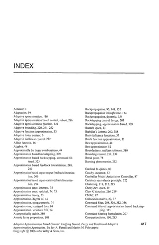 INDEX
Actuator, 1
Adaptation, 19
Adaptive approximation, 116
Adaptive approximation based control, robust, 286
Adaptive approximation problem, 124
Adaptive bounding, 220,241, 252
Adaptive function approximation, 33
Adaptive linear control, 6
Adaptive nonlinear control, 222
Affine function, 46
Algebra, 48
Approximable by linear combinations, 44
Approximation based backstepping, 309
Approximation based backstepping, command fil-
tered, 323
Approximation based feedback linearization, 288,
289
Approximation based input-output feedback lineariza-
tion, 306
Approximation based input-state feedback lineariza-
tion, 294
Approximation error, inherent, 75
Approximation error, residual, 74, 75
Approximation theory, 23
Approximation, degree of, 44
Approximation, nonparametric, 74
Approximation, scattered data, 84
Approximation, structure free, 74
Asymptotically stable, 380
Atomic fuzzy proposition, 101
Backpropagation, 95, 148, 152
Backpropagation through time, 154
Backpropagation, dynamic, 154
Backstepping control design, 203
Backstepping, approximation based, 309
Banach space, 43
Barbilat’s Lemma, 260, 388
Basis-Influence functions, 57
Batch function approximation, 31
Best approximation, 44
Best approximator, 52
Boundedness, uniform ultimate, 380
Bounding control, 21 1, 239
Break point, 78
Bursting phenomenon, 292
Cardinal B-splines, 80
Cauchy sequence, 43
Cerebellar Model Articulation Controller, 87
Certainty equivalence principle, 222
Chattering, 21 1, 212, 215
Chebyshev space, 29
Class K function, 216, 219
CMAC, 87
Collocation matrix, 29, 77
Command filter, 208, 336, 352, 356
Command filtered approximation based backstep-
ping, 323
Command filtering formulation, 207
Companion form, 190,295
Adaptive Approximation Based Control: Unifying Neural, Fuzzy and Traditional Adaptive
Approxiniation Approaches. By Jay A. Farrell and Marios M. Polycarpou
Copyright @ 2006 John Wiley & Sons, Inc.
417
 