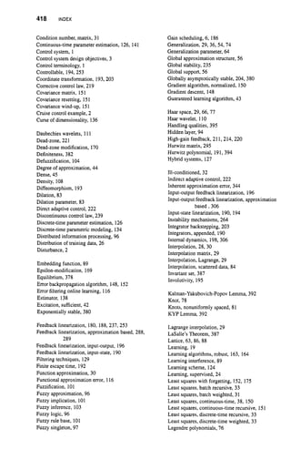 418 INDEX
Condition number, matrix, 31
Continuous-time parameter estimation, 126, 141
Control system, 1
Control system design objectives, 3
Control terminology, 1
Controllable, 194, 253
Coordinate transformation, 193, 203
Correctivecontrol law, 219
Covariancematrix, 151
Covarianceresetting, 151
Covariancewind-up, 151
Cruise control example, 2
Curse of dimensionality, 136
Daubechies wavelets, 111
Dead-zone, 221
Dead-zone modification, 170
Definiteness,382
Defuzzification, 104
Degree of approximation, 44
Dense, 45
Density, 108
Diffeomorphism, 193
Dilation, 83
Dilation parameter, 83
Direct adaptive control, 222
Discontinuous control law, 239
Discrete-time parameter estimation, 126
Discrete-time parametric modeling, 134
Distributed information processing, 96
Distributionof training data, 26
Disturbance, 2
Embedding function, 89
Epsilon-modification, 169
Equilibrium, 378
Error backpropagation algorithm, 148, 152
Error filteringonline learning, 116
Estimator, 138
Excitation, sufficient, 42
Exponentially stable, 380
Feedback linearization, 180, 188,237,253
Feedback linearization, approximation based, 288,
Feedback linearization, input-output, 196
Feedback linearization, input-state, 190
Filtering techniques, 129
Finite escape time, 192
Function approximation, 30
Functional approximation error, 116
Fuzzification, 101
Fuzzy approximation, 96
Fuzzy implication, 101
Fuzzy inference, 103
Fuzzy logic, 96
Fuzzy rule base, 101
Fuzzy singleton, 97
289
Gain scheduling, 6, 186
Generalization, 29, 36, 54, 74
Generalization parameter, 64
Global approximation structure, 56
Global stability, 235
Global support, 56
Globally asymptotically stable, 204, 380
Gradient algorithm, normalized, 150
Gradient descent, 148
Guaranteed learning algorithm, 43
Haar space, 29,66,77
Haar wavelet, 110
Handling qualities, 395
Hidden layer, 94
High-gain feedback, 211,214, 220
Hurwitz matrix, 295
Hurwitz polynomial, 191, 394
Hybrid systems, 127
Ill-conditioned, 32
Indirect adaptive control, 222
Inherent approximation error, 344
Input-output feedback linearization, 196
Input-output feedback linearization, approximation
Input-state linearization, 190, 194
Instability mechanisms, 264
Integrator backstepping, 203
Integrators, appended, 190
Internal dynamics, 198, 306
Interpolation, 28, 30
Interpolation matrix, 29
Interpolation, Lagrange, 29
Interpolation, scattered data, 84
Invariant set, 387
Involutivity, 195
based, 306
Kalman-Yakubovich-PopovLemma, 392
Knot, 78
Knots, nonuniformly spaced, 81
KYP Lemma, 392
Lagrange interpolation, 29
LaSalle’s Theorem, 387
Lattice, 63, 86, 88
Learning, 19
Learning algorithms, robust, 163, 164
Learning interference, 89
Learning scheme, 124
Learning, supervised, 24
Least squares with forgetting, 152, 175
Least squares, batch recursive, 33
Least squares, batch weighted, 31
Least squares, continuous-time, 38, 150
Least squares, continuous-time recursive, 151
Least squares, discrete-time recursive, 33
Least squares, discrete-time weighted, 33
Legendre polynomials, 76
 