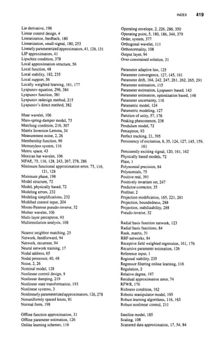 INDEX 419
Lie derivative, 196
Linear control design, 4
Linearization, feedback, 180
Linearization, small-signal, 180, 253
Linearlyparameterized approximators,41, 126, 131
LIP approximators, 41
Lipschitz condition, 378
Local approximation structure, 56
Local function, 48
Local stability, 182,235
Local support, 56
Locally weighted learning, 161, 177
Lyapunov equation, 296,384
Lyapunov function, 381
Lyapunov redesign method, 215
Lyapunov’sdirect method, 382
Maar wavelet, 106
Mass-spring-damper model, 73
Matching condition, 216, 307
Matrix Inversion Lemma, 34
Measurement noise, 2, 26
Membership function, 96
Memoryless system, 116
Metric space, 43
Mexican hat wavelet, 106
MFAE, 75, 116, 128,243,267,278,286
Minimum functional approximation error, 73, 116,
121, 128
Minimum phase, 198
Model structure, 72
Model, physically based, 72
Modeling errors, 232
Modeling simplifications, 232
Modified control input, 204
Moore-Penrose pseudo-inverse, 32
Mother wavelet, 106
Multi-layer perceptron, 93
Multiresolution analysis, 108
Nearest neighbor matching, 25
Network, feedforward, 94
Network, recurrent, 94
Neural network training, 17
Nodal address, 65
Nodal processor, 40,48
Noise, 2, 26
Nominal model, 128
Nonlinear control design, 9
Nonlinear damping, 219
Nonlinear state transformation, 193
Nonlinear systems, 3
Nonlinearlyparameterizedapproximators, 126,278
Nonuniformly spaced knots, 81
Normal form, 198
Offline function approximation, 31
Offline parameter estimation, 126
Online learning schemes, 116
Operating envelope, 2, 226, 286, 350
Operating point, 5, 180, 186, 344, 379
Order, system, 377
Orthogonal wavelet, 111
Orthonormality, 108
Output layer, 94
Over-constrained solution,31
Parameter adaptive law, 125
Parameter convergence, 127, 145, 161
Parameter drift, 164,242, 247, 261, 262, 265, 291
Parameter estimation, 115
Parameter estimation, Lyapunov based, 143
Parameter estimation, optimization based, 148
Parameter uncertainty, 116
Parametric model, 124
Parametric modeling, 127
Partition of unity, 57, 176
Peaking phenomenon, 238
Pendulum model, 72
Perceptron, 93
Perfect tracking, 21, 395
Persistency of excitation, 8, 35, 124, 127, 145, 159,
161
Persistently exciting signal, 120, 161, 162
Physically based models, 72
Plant, 1
Polynomial precision, 84
Polynomials, 75
Positive real, 391
Positively invariant set, 247
Predictor-corrector, 35
Prefilter,2
Projection modification, 165,221,261
Projection, boundedness, 288
Projection, stabilizability, 288
Pseudo-inverse, 32
Radial basis function network, 123
Radial basis functions, 84
Rank, matrix, 31
RBF networks, 84
Receptive field weighted regression, 161, 176
Recursiveparameter estimation, 126
Reference input, 1
Regional stability, 235
Regressor filtering online learning, 116
Regulation, 2
Relative degree, 197
Residual approximation error, 74
RFWR, 176
Richness condition, 162
Robotic manipulator model, 195
Robust learning algorithms, 116, 163
Robust nonlinear control, 211
Satellite model, 185
Scaling, 108
Scattered data approximation, 17,54, 84
 