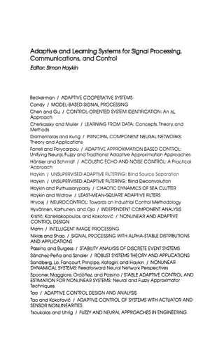 Adaptive and LearningSystemsfor Slgnai Processing,
Communications,and Control
Edltoc SlmonHayMn
Beckerman / ADAPTIVE COOPERATIVESYSTEMS
Candy / MODEL-BASEDSIGNAL PROCESSING
Chen and Gu / CONTROL-ORIENTEDSYSTEM IDENTIFICATION:An %
Approach
Cherkassky and Mulier / LEARNING FROM DATA: Concepts,Theory, and
Methods
Diamantaras and Kung / PRINCIPALCOMPONENT NEURAL NETWORKS:
Theory and Applications
Farrell and Polycarpou / ADAPTIVE APPROXIMATION BASED CONTROL:
UnifyingNeural, Fuzzy and TraditionalAdaptive Approximation Approaches
Hansler and Schmidt / ACOUSTIC ECHO AND NOISE CONTROL:A Practical
Approach
Haykin / UNSUPERVISEDADAPTIVE FILTERING:Blind Source Separation
Haykin / UNSUPERVISEDADAPTIVE FILTERING:BlindDeconvolution
Haykinand Puthussarypady / CHAOTIC DYNAMICSOF SEA CLUTTER
Haykinand Widrow / LEAST-MEAN-SQUAREADAPTIVE FILTERS
Hrycej / NEUROCONTROL:Towards an Industrial Control Methodology
Hyvarinen,Karhunen,and Oja / INDEPENDENT COMPONENTANALYSIS
KristiC, Kanellakopoulos,and KokotoviC / NONLINEARAND ADAPTIVE
CONTROLDESIGN
Mann / INTELLIGENTIMAGE PROCESSING
Nikias and Shao / SIGNAL PROCESSINGWITH ALPHA-STABLE DISTRIBUTIONS
AND APPLICATIONS
Passinoand Burgess / STABILITYANALYSIS OF DISCRETE EVENTSYSTEMS
Sanchez-Pehaand Sznaier / ROBUST SYSTEMSTHEORY AND APPLICATIONS
Sandberg,Lo, Fancourt,Principe,Katagiri,and Haykin / NONLINEAR
DYNAMICALSYSTEMS: Feedforward NeuralNetwork Perspectives
Spooner, Maggiore, Ord6riez,and Passino/ STABLEADAPTIVE CONTROLAND
ESTIMATIONFOR NONLINEAR SYSTEMS:Neural and FuzzyApproximator
Techniques
Tao / ADAPTIVE CONTROL DESIGNAND ANALYSIS
Tao and KokotoviC / ADAPTIVE CONTROL OF SYSTEMSWITH ACTUATOR AND
SENSOR NONLlNEARlTlES
Tsoukalasand Uhrig / FUZZYAND NEURALAPPROACHESIN ENGINEERING
 