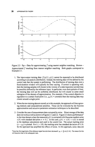 26 APPROXIMATION THEORY
1 -
3 05-
-
c
t? 0 -
p
2 - 0 5 -
-1
-15-
...
..* -, I...,
.-
%
' ..,. ., * '
%
.*..
-
J
-2 -1 0 1 2 3
-1.5'
-3
Y
Figure 2.2: Top - Data for approximating f using nearest neighbor matching. Bottom -
Approximated f resulting from nearest neighbor matching. Both graphs correspond to
Example 2.1.
1. The input-output training data (f(y(i)), y(i)) cannot be expected to be distributed
according to an analytic distribution. Instead, the training data will be defined by the
control task that the system is performing. The distribution of training data over a
fixed-duration window will typically be time varying. If control is operating well,
then the training samples will cluster in the vicinity of a state trajectory (several may
be possible) defined by the reference input. In particular, over short periods of time,
the training data will not be uniformly distributed, but will cluster in some small
subregion of the domain of approximation. For example, if the control objective is
regulation to a certain fixed point (i.e., yd(k) = constant) then the training data may
cluster around a single point.
2. When theraw training data are stored, as in this example, the approach will havegrow-
ing memory and computational penalties. These can be overcome by the function
approximation and recursive parameter estimation techniques to be described.
3. Consider the case ofmeasurement data corrupted by noise. Direct storageof the data
doesnot work aswell asshowninFigures 2.1 and2.2. Figure2.3 showsperformance*
in the time domain when the measured y(k) is corrupted with Gaussian random noise
n ( k )with standard deviation 0 = 0.1. In this case, y(k) = ~ ( k )
+n ( k )is stored
in the database calculations and used in the control law. The actual tracking error
(z - gd) is plotted. For k > 100, the tracking error has standard deviation of 0.16.
So the approach has amplified the effects of noise. In this approach, noisy data are
2Notethat the magnitude of the reference signal has also been decreased &j
= 5 sin(0.lk). The reason for this
will become clear in the subsequent item.
 