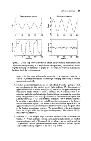 MOTIVATINGEXAMPLE 27
2
1.
L
0
._
P 0,
Y
L
+ -1.
-2
Response without Learning Response with Learning
41 I 21 I


2
$ 1 .
P O
s -1.
k
H
m
I -2
6 0
5
32w
-2
-4 0 50 100 150 200 iiw
-1
-2 0 50 100 150 200
Figure 2.3: Closed-loop control performance for eqn. (2.1)with noisy measurement data.
Left column corresponds to f = 0. Right column corresponds to f constructed via nearest
neighbor matching. In the top row of graphs, the solid line is the reference trajectory and
the dotted line is the system response.
stored in the data vector without noise attenuation. It is important to note that, as
we will see, methods to attenuate noise through averaging lead directly to function
approximation methods.
4.Function approximation problems are not well defined. Consider Figure 2.4, which
corresponds to the the data matrix z stored relative to Figure 2.3. If the domain of
approximation that is of interest is D = [-T, T ] ,
how should the approximation given
the available data be extended to all of D (or should it?). A quick inspection of the
datamightleadtothe conclusion thatthe function islinear. A more careful inspection,
noting the apparent curvature near !
z
; might result in the use of a saturating function.
From our knowledge of f(x)neither of these is of course correct. Extreme care must
be exercised in generalizing from available data in given regions to the form of
the function in other regions. The manner in which data in one region affects the
approximated function in another region is determined primarily by the specification
of the function approximator structure. The assumed form of the approximation
inserts the designer’s bias into the approximation problem. The effect of this bias
should be well understood.
5. From eqn. (2.2)the designer might expect that, as the database accumulates data,
then the (f -f)term and hence e should decrease; however,the control and function
approximation approach of this example did not allow a rigorous stability analysis.
The parametric function approximation methods that follow will enable a rigorous
analysis of the stability properties of the closed-loop system.
 