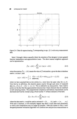 28 APPROXIMATION THEORY
Stored data
Y
Figure 2.4: Data for approximating f^ corresponding to eqn. (2.1) with noisy measurement
data.
Items 2 through 4 above naturally direct the attention of the designer to more general
fimction interpolation and approximation issues. The above nearest neighbors approach
can be represented as
k
j(2 : z(k))= Cz(i.
l)r#)i(Z : z ( k ) ) (2.3)
i=l
where thenotation f^(z
: z ( k ) )means the value off evaluatedat 2 given the data indatabase
matrix z at time Ic, and
where we have assumed that no two entries (i.e., rows) have the same value for z(j,2).
Note that by its definition, this function passes exactly through each piece of measured
data (i.e., f ( z ( i ,2 ) : z ( k ) )= z(i,1)).This is referred to as interpolation. Item 2 above
points out the fact that this approximation structure has k basis elements that are redefined
at each sampling instant. The computational complexity and memory requirements can be
decreased and fixed by instead using a fixed number N of basis elements of the form
where the data matrix z would be used to estimate 0 = [el,...,ON] and u = [ul,...,b ~ ] .
With such a structure, it will eventually happen that there is more data than parameters,
in which case interpolation may no longer be possible. After this instant in time, a well-
designed parameter estimation algorithm will combine new and previous measurements to
 