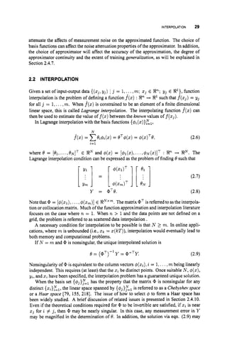 INTERPOLATION 29
attenuate the affects of measurement noise on the approximated function. The choice of
basis functions can affect the noise attenuation properties of the approximator. In addition,
the choice of approximator will affect the accuracy of the approximation, the degree of
approximator continuity and the extent of training generalization, as will be explained in
Section 2.4.7.
2.2 INTERPOLATION
Given a set of input-output data {(zj, yj) 1 j = 1,...,m; xj E R2";yj E R
'
}
, function
interpolation is the problem of defining a function f
(
z
)
: Rn + R1 such that f
(
z
,
)
= yj
for all j = 1,...,m. When f(z)is constrained to be an element of a finite dimensional
linear space, this is called Lagrange interpolation. The interpolating function f(z)can
then be used to estimate the value of f(z)
between the known values of f(zj).
In Lagrange interpolation with the basis functions {$i(z)}El,
N
f(z)= Cei4i(z)
= eT4(.) = 4 ( ~ ) ~ 8 , (2.6)
i=l
where 8 = [el,...16'N]T E RZN
and d(z) = [@1(z),
...,$N(z)IT : R2"+ RN. The
Lagrange interpolation condition can be expressed as the problem of finding 6' such that
Y = QT8.
Note that Q, = [$(.I), ...,4(zm)]
E RNxm.
The matrix QT is referred to as the interpola-
tion or collocation matrix. Much of the function approximation and interpolation literature
focuses on the case where n = 1. When n > 1and the data points are not defined on a
grid, the problem is referred to as scattered data interpolation .
A necessary condition for interpolation to be possible is that N 2 m. In online appli-
cations, where m is unbounded (i.e., zk = z(kT)),
interpolation would eventually lead to
both memory and computational problems.
If N = m and CP is nonsingular, the unique interpolated solution is
8 = (aT)-lY = Q,-TY. (2.9)
Nonsingularity of Q, is equivalent to the column vectors $(xi),i = 1,...,m being linearly
independent. This requires (at least) that the zibe distinct points. Once suitable N, 4(z),
yi, and z
ihave been specified, the interpolation problem has a guaranteed unique solution.
When the basis set {$j},"=, has the property that the matrix Q, is nonsingular for any
distinct {zi}El,the linear space spanned by {q$},"=, is referred to as a Chebyshat space
or a Haar space [79, 155, 2181. The issue of how to select 4 to form a Haar space has
been widely studied. A brief discussion of related issues is presented in Section 2.4.10.
Even if the theoretical conditions required for CP to be invertible are satisfied, if zi is near
z j for i # j, then Q, may be nearly singular. In this case, any measurement error in Y
may be magnified in the determination of 8. In addition, the solution via eqn. (2.9) may
 