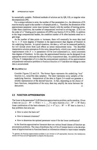 30 APPROXIMATIONTHEORY
be numerically unstable. Preferred methods of solution are by QR, UD, or singular value
decompositions [991.
For a unique solution to exist, the number of free parameters (Lee,the dimension of 0)
must be exactly equal to the number mof sample points 2%.
Therefore, the dimension of the
approximator parameter vector must increase linearly with the number of training points.
Under these conditions, the number of computations involved in solving eqn. (2.9) is on
the order of m3floating point operations (FLOPS) (see Section 5.5.9 in [99]). In addition
to this large computational burden, the condition number of often becomes small as m
gets large.
As the number of data points m increases, there will eventually be more data (and
for m = N more degrees of freedom in the approximator) than degrees of freedom in
the underlying function. In typical situations, the data yi will not be measured perfectly,
but will include errors from such effects as sensor measurement noise. The described
interpolation solution attempts to fit this noisy dataperfectly, which is not usually desirable.
Approximators with N < m parameters will be over-constrained (i.e., more constraints
than degrees of freedom). In this case, the approximated function can be designed (in an
appropriate sense)to attenuate the effects of noisy measurement data. An additional benefit
of fixing N (independent of m)is that the computational complexity of the approximation
and parameter estimation problems is fixed as a function of N and does not change as more
data is accumulated.
1 EXAMPLE2.2
Consider Figures 2.2 and 2.4. The former figure represents the underlying "true"
function (i.e., noise-free data samples). The latter represents noisy samples of the
underlying function. Interpolation of the data in Figure 2.4 would not generate a
reliable representation of the desired function. In fact, depending on the choice of
basis functions, interpolation of the noisy data may amplify the noise between the
data points. n
2.3 FUNCTION APPROXIMATION
The linear in the parameters3 (LIP) function approximation problem can be stated as: Given
a basis set {$J~(z)
: En --t Efor i = 1... N } and a function f(z): En + E1find a
linear combination of the basis elements f(x) = OT+(z) : En + E
l that is close to f.
Key problems that arise are:
0 How to select the basis set?
0 How to measure closeness?
0 How to determine the optimal parameter vector 0 for the linear combination?
In the function approximation literature there are various broad classes of function ap-
proximation problems. The class of problems that will be of interest herein is the develop-
ment of approximations to functions based on information related to input-output samples
'In general, the function approximation problem is not limited to LIP approaches; however, this introductory
section will focus on LIP approaches to simplify the discussion.
 
