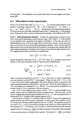 FUNCTIONAPPROXIMATION 31
of the function. The foundations of the results that follow are linear algebra and matrix
theory [99].
2.3.1 Offline (Batch) FunctionApproximation
Given a set of input-output data {(
z
i
,
yi), i = 1,...,m} function approximation is the
problem of defining a function f(z): ---t ?I?1 to minimize lY - Y/I where Y =
[yl,...,
y
,
I
T andY = [f(q),
...,f*(zm)lT.Thediscussionofthefollowingtwosections
will focus on the over and under constrained cases where 11. I/ denotes thep = 2 (Euclidean)
norm. Solutions for other p norms are discussed, for example, in the references [54,309].
2.3.1.1 Over-constrainedSolution Consider the approximator structure of eqn.
(2.6), which can be represented in matrix form as in eqn. (2.8). When N < m the problem
is over-specified (more constraints than degrees of freedom). In this case, the matrix @
defined relative to eqn. (2.8) is not square and its inverse does not exist. In this case, there
may be no solution to the corresponding interpolation problem. Since with the specified
approximation structure the datacannot be fit perfectly, the designer may instead select the
approximator parameters to minimize some measure of the function approximation error.
If a weighted second-order cost function is specified then
(2.10)
1
J(e)= 5(Y - Y ) ~ w ( Y
-Y )
which corresponds to the norm lYlb= iYTWY where W is symmetric and positive
definite. In this case, the optimal vector 8*can be found by differentiation:
1
2
~ ( 8 )= -(aTe-y)Tw(@Te
-Y ) (2.1I)
(2.12)
e* = (@W@T)-'@WY (2.13)
where it has been assumed that rank(@)= N (Lee,that @ has N linearly independent
rows and columns) so that @W@' is nonsingular. When the rank of @ < N (i.e., the
N rows of @ are not linearly independent), then either additional data are required or the
under-constrained approach defined below must be used. Since the second derivative of
J(8)with respect to 8 evaluated at 0' (i.e., @WQT),
is at least positive semidefinite, the
solution of eqn. (2.13) is a minimum of the cost function.
Eqn. (2.13) is the weighted least squares solution. If W is a scalar multiple of the
identity matrix, then the standard least squares solution results. Note from eqn. (2.12)
that the weighted least squares approximation error (@TO* - Y )has the property that it is
orthogonal to all N columns of the weighted regressor W a T .
Even when the rank(@)is N so that the inverse of (@WQT)
exists, the weighted least
squares solution may still be poorly conditioned. In such a case, direct solution of eqn.
(2.13)may not be the best numeric approach (see Ch. 5 in [99]). The condition number of
the matrix A (i.e., cond(A))provides an estimate of the sensitivity of the solution of the
linear equation Aa: = bto errors in b. If a(A) anda(A)denote the maximum and minimum
singular values ofA,then log,, (B)
provides anestimate inthe numberofdecimal digits
of accuracy that are lost in solving the linear equation. The function C = #isan estimate
 