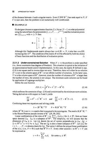 32 APPROXIMATIONTHEORY
of the distance between A and a singular matrix. Even if (@WaT)
has rank equal to N , if
C is near zero, then the problem is not numerically well conditioned.
EXAMPLE2.3
Ifadesignerchoosestoapproximatea function f(z)byan (N-1)-storderpolynomial
usingthe naturalbasis forpolynomials {1 z, xz,.. .,zN-' } andthe evaluation points
are { +}i=l:mwith m 1 N then
Although this Vandermonde matrix always has rank(@)= N , it also has c o d ( @ )
increasing like loN.The condition ofthe matrix @ will be affected by both the choice
n
of basis functions and the distribution of evaluation points.
2.3.1.2 Under-constrained Solution When N > m the problem is under-specified
(i.e., fewer constraints than degrees of freedom). This situation is typical at the initiation of
an approximation based control implementation. In this case, the matrix @ defined in eqn.
(2.8) is not square and its inverse does not exist. Therefore, there will either be no solution
(Y is not in the column space of QT) or an infinite number of solutions. In the latter case,
Y is in the column space of a'; however, since the number of columns of aTis larger than
the number of rows, the solution is not unique. The minimum norm solution can be found
by application of Lagrange multipliers.
Define the cost function
1
J(e,A) = ZeTe+X ~ ( Y
- aTe) (2.14)
which enforces the constraintof eqn. (2.8) and isminimized by the minimum norm solution.
Taking derivatives with respect to 8 and X yields
(2.15)
Combining these two equations and solving yields
x = (aT@)-ly 8 = @ ( @ T @ ) - l ~ (2.16)
where (aT@)
is an m x m matrix that is assumed to be nonsingular. The matrix @(QT@)
is the Moore-Penrose pseudo-inverse of QT [29, 99,2021.
Linear combinations of the rows of aT,i.e. czlpzq5(z,)for pzE %I, form an linear
space denoted La. Le is a subspace of !RN. For simplicity, we will assume that the
dimension of La is m. Let L i denote the set of vectors perpendicular to La: L& =
{w E !RNIvTw = 0.Vs E La}. The set L&is also a linear subspace of % N . Let {d,} for
i = 1 ., , N -m denote abasis for L&.The vector X definesthe unique linear combination
of the 4(zc,)
(i.e., 0 = @A) such that @'B = Y . Every other solution v to @
'
v = Y can
be expressed as
w = 8 + a,d, for some atE R1.
N - m
2 = 1
 
