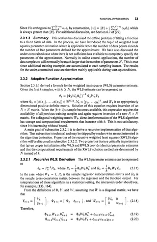 FUNCTIONAPPROXIMATION 33
Since 6' is orthogonal to C,"=;'"
aidi by construction, llwll = ll6'll+ I/C,";" aidill which
is always greater than Il6'il. For additional discussion, see Section 6.7 of [29].
2.3.7.3 Summary This section has discussed the offline problem of fitting a function
to a fixed batch of data. In the process, we have introduced the topic of weighted least
squares parameter estimation which is applicable when the number of data points exceeds
the number of free parameters defined for the approximator. We have also discussed the
under-constrained case when there is not sufficient data available to completely specify the
parameters of the approximator. Normally in online control applications, the number of
data samples rnwill eventually be much larger that the number ofparameters N . Thisis true
since additional training examples are accumulated at each sampling instant. The results
for the under-constrained case are therefore mainly applicable during start-up conditions.
2.3.2 Adaptive Function Approximation
Section 2.3.1.1 derived a formula for the weighted least squares (WLS) parameter estimate.
Given the first k samples, with k 2 N , the WLS estimate can be expressed as
e k = ( @ k w k @ ; ) - ' @ k w k Y k
where @ k = [$(XI), ...,@ ( x k ) ] E R N x k ,
Y k = [ y l ,...,y k I T , and w k is an appropriately
dimensioned positive definite matrix. Solution of this equation requires inversion of an
N x N matrix. When the ( k+1)stsample becomes available, this expression requires the
availability of all previous training samples and again requires inversion of a new N x N
matrix. For a diagonal weighting matrix w k , direct implementation of the WLS algorithm
has storage and computational requirements that increase with k. This is not satisfactory,
since k is increasing without bound.
A main goal of subsection 2.3.2.1 is to derive a recursive implementation of that algo-
rithm. That subsection is technical and may be skipped by readers who are not interested in
the algorithm derivation. Properties of the recursive weighted least squares (RWLS) algo-
rithm will be discussed in subsection 2.3.2.2. Twoproperties that are critically important are
that (given proper initialization) the WLS and RWLSprovide identical parameter estimates
and that the computational requirements of the RWLS solution method are determined by
N instead of k.
2.3.2.7 Recursive WLS:Derivation The WLS parameter estimate can be expressed
as
(2.17)
In the case where w k = 1,p k is the sample regressor autocorre~ation
matrix and R k is
the sample cross-correlation matrix between the regressor and the function output. For
interpretations of these algorithms in a statistical setting, the interested reader should see,
for example, [133, 1641.
From the definitions of @, Y ,and W ,assuming that W is a diagonal matrix, we have
that
1
k k
e k = P L I R k , where P k = ' @ k w k @ L and R k = - @ k W k Y k .
Y k + l = [ yk ] @ k + l = [ @ k #k+l 1, and w k + l = [ L k + l ]. (2.18)
Y k + l
Therefore,
 
