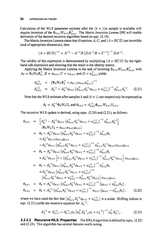 34 APPROXIMATIONTHEORY
Calculation of the WLS parameter estimate after the (Ic + 1)st sample is available will
require inversion of the @k+lWk+1@&1. The Matrix Inversion Lemma [99] will enable
derivation of the desired recursive algonthm based on eqn. (2.19).
The Matrix Inversion Lemma statesthat if matrices A, C, and ( A+BCD)are invertible
(and of appropriate dimension), then
( A+B C D ) - ~
= A-1 - A - ~ B
( D A - ~ B
+c-l)-lDA-'.
The validity of this expression is demonstrated by multiplying ( A+BCD) by the right-
hand side expression and showing that the result is the identity matrix.
Applying the Matrix Inversion Lemma to the task of inverting @k+lWk+l@L+l, with
Ak = @ k w k @ l , B = f$k+l, c = W k + l , and D = C$:+~,
yields
AL;l = ( @ k w k @ l f 4 k + l W k + l d ) l + 1 ) - 1
Ai;1 = Ail - AL14k+l(&+iAi14k+l +wi:i)-' 4i+;rlAk1. (2.21)
Note that the WLS estimate after samples k and (k+1)can respectively be espressed as
e k = Acl@kwkYkand ek+l = Ai:1@k+lWk+1Yk+l.
The recursive WLS update is derived, using eqns. (2.20) and (2.21), as follows:
ek+l = [A,' - Akl$k+l (&+lAild'k+l f w;;1)-' 4i+1Ak1]
[ @ k w k y k +$ k + l w k + l Y k + l ]
= e k - AL14k+l (&+lAL1d)k+l f wc:l)-' @kjiek
+ A i 1 4 k + l w k + l Y k + l
-Ai14k+l (4L+;1Ak14k+l
+w;:i)- d)k+l
T A-1
k +k+lwk+lYk+l
= e k - Ai14k+l (&+iA;'$k+l f w;:i)-' 4;+1ek
+AL1d%+i
[I- (&+1Ai14k+i +wi;l)-l d):flAi14k+i]
wk+iYk+i
= e k - Ail$k+i (&+1Ai14k+l +WL:l)-l #;+lek
+A,l$k+l (4kj1Ai1d)k+l
f wi:l)-'
[4L+1AL1$k+l +wL;l - 4;+1Ai14k+l]wk+lYk+l
= e k +Ai14k+1(&+lAkl$k+l +WF;1)-' ( Y k f l - 4L+iek) 3
= e k +A,' ( & + l A ~ l $ k + l +wi;i)-' $k+l (Yk+l - 4l+;,ek) 2
ek+l
ek+l (2.22)
where we have used the fact that (4L+;,Ai14k+l
+wii1) is a scalar. Shifting indices in
eqn. (2.21) yields the recursive equation for A i l :
(2.23)
2.3.2.2 Recursive WLS:Properties TheRWLSalgorithm isdefinedby eqns. (2.22)
and (2.23). This algorithm has several features worth noting.
Ail = A-' -A- T -1
k - 1 k l l @ k ( 4 k A k - l @ k f wc1)-l d)LAL:l.
 