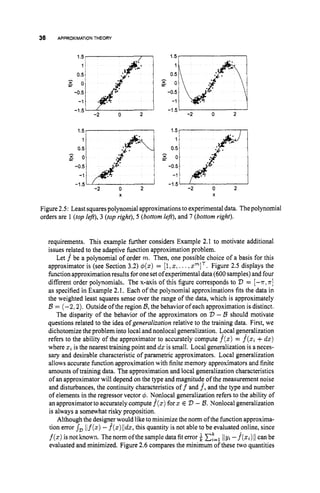 36 APPROXIMATIONTHEORY
0.5
-
g o
-0.5
2
-1.5
-2 0
1.5, I
- 0.5
11 A
g o
I
.:
-0.5
4.
-1 * .
-1.5
-2 0 2
X
0.5
g o
. .
I .
-0.5
4
.
.
-1 .4:
2
-1 5
-2 0
g o
0.5
l.:Jr:i
. .
1 -
-0 5
*.
-1 ..
-1 5
-2 0 2
X
Figure 2.5: Least squarespolynomial approximations to experimental data. Thepolynomial
orders are 1 (topleft),3 (topright), 5 (bottom left),and 7 (bottom right).
requirements. This example further considers Example 2.1 to motivate additional
issues related to the adaptive function approximation problem.
Let f be a polynomial of order m. Then, one possible choice of a basis for this
approximator is (see Section 3.2) $(z) = [l,
z, ...,PIT.Figure 2.5 displays the
function approximation results foronesetofexperimental data (600samples)and four
different order polynomials. The x-axis of this figure corresponds to D = [-T, T ]
as specified in Example 2.1. Each of the polynomial approximations fits the data in
the weighted least squares sense over the range of the data, which is approximately
B = (-2; 2). Outside of the region B,the behavior of each approximation is distinct.
The disparity of the behavior of the approximators on D - B should motivate
questions related to the idea of generalization relative to the training data. First, we
dichotomize the problem into local and nonlocal generalization. Gocalgeneralization
refers to the ability of the approximator to accurately compute f(x) = f ( z ,+dz)
where z, is the nearest training point and dz is small. Local generalization is a neces-
sary and desirable characteristic of parametric approximators. Local generalization
allows accurate function approximation with finite memory approximators and finite
amounts of training data. The approximation and local generalization characteristics
of an approximator will depend on the type and magnitude of the measurement noise
and disturbances, the continuity characteristics off and f,and the type and number
of elements in the regressor vector 4. NFnlocal generalization refers to the ability of
an approximatorto accuratelycompute f(x)for z E V - B.Nonlocal generalization
is always a somewhat risky proposition.
Although the designer would like to minimize the norm of the function approxima-
tion errors, l/f(z)-f(z)//dz,
this quantity is not able to be evaluated online, since
f ( z )is not known. The norm ofthe sample data fiterror C,"=,
lIyz-f(z,)11can be
evaluated and minimized. Figure 2.6 compares the minimum of these two quantities
 