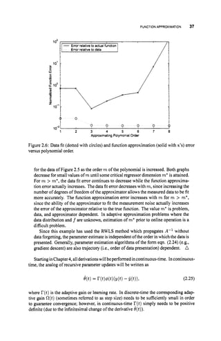FUNCTION APPROXIMATION 37
1o2
1 - Error relative to actualfundion
Errorrelativeto data
10’
w
‘
a .
e
l
?loo ;
-
.-
3 :
E ,
lo-’ -
2
0
0 0 0 0 0 0
2 3 4 5 6 7 0
Approximating PolymontalOrder
10-2,
Figure 2.6: Data fit (dotted with circles) and function approximation (solid with x’s) error
versus polynomial order.
for the data of Figure 2.5 as the order m of the polynomial is increased. Both graphs
decrease for small values of m until some critical regressor dimension m* is attained.
For m > m*, the data fit error continues to decrease while the function approxima-
tion error actually increases. The data fit error decreases with m, since increasing the
number of degrees of freedom of the approximator allows the measured data to be fit
more accurately. The function approximation error increases with m for m > m*,
since the ability of the approximator to fit the measurement noise actually increases
the error of the approximator relative to the true function. The value m*is problem,
data, and approximator dependent. In adaptive approximation problems where the
data distribution and f are unknown, estimation of m
’ prior to online operation is a
difficult problem.
Since this example has used the RWLS method which propagates A-I without
data forgetting, the parameter estimate is independent ofthe order in which the data is
presented. Generally, parameter estimation algorithms of the form eqn. (2.24)(e.g.,
gradient descent) are also trajectory (i.e., order of data presentation) dependent. A
Startingin Chapter4,allderivationswillbeperformed incontinuous-time. Incontinuous-
time, the analog of recursive parameter updates will be written as
where r(t)
is the adaptive gain or learning rate. In discrete-time the corresponding adap-
tive gain O(t)(sometimes referred to as step size) needs to be sufficiently small in order
to guarantee convergence; however, in continuous-time r(t ) simply needs to be positive
definite (due to the infinitesimal change of the derivative 6(t)).
 