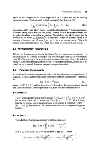 APPROXIMATORPROPERTIES 39
Again, we find the gradient of J with respect to 8, set it to zero, and find the resulting
parameter estimate. The final result is that 8must satisfy (see Exercise 2.9)
(2.30)
Computation of 8by eqn. (2.30) requires knowledge of the function f. For the applications
of interest herein, we do not have this luxury. Instead, we will have measurements that
are indirectly related to the unknown function. Nonetheless, eqn. (2.30) shows that the
condition of the matrix s
, 4 ( ~ ) 4 ( z ) ~ d z
is important. When the elements of the 4 are
mutually orthonormal over D,then s
, $ ( ~ ) $ ( z ) ~ d z
is an identity matrix. This is the
optimal situation for solution of eqn. (2.30), but is often not practical in applications.
2.4 APPROXIMATOR PROPERTIES
This section discusses properties that families of function approximators may have. In
each subsection, the technical meaning of each property is presented and the relevance and
tradeoffs of the property in the applications of interest are discussed. Due to the technical
nature of and the broad background that would be required for the proofs, in most cases the
proofs are not presented. Literature sources for the proofs are cited.
2.4.1 Parameter(Non)Linearity
An initial decision that the designer must make is the form of the function approximator. A
large class of function approximators (several arepresented in Chapter 3)canbe represented
as
f^(z: 8,.
) = eT+, g) (2.31)
where z E En,8 E !RN,and the dimension of u depends on the approximator of interest.
The approximator has a linear dependence on 8,but a nonlinear dependence on u.
rn EXAMPLE2.6
The (N-I)-th order polynomial approximation f^(z: 8,N)= CE-' 8,zifor z E $3'
has the form of eqn. (2.31) where $(z,N) = [ l , ~ ,
...,zN-']'. If N is fixed,
then the polynomial approximation is linear in its adjustable parameter vector 8 =
[&,...,ON-']. See Section 3.2 for amoredetailed discussionofpolynomialapprox-
imators. n
rn EXAMPLE2.7
The radial basis function approximator with Gaussian nodes:
with z, ci E !Rn and &, 7, E !R1, has the form of eqn. (2.31) where
 