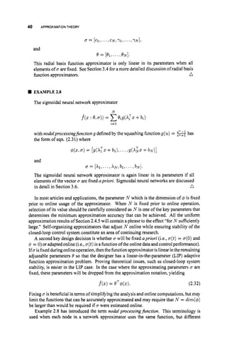 40 APPROXIMATIONTHEORY
and
This radial basis function approximator is only linear in its parameters when all
elements of a are fixed, See Section 3.4for amore detailed discussion of radial basis
function approximators. a
W EXAMPLE23
The sigmoidal neural network approximator
N
f
^
(
.
:8,a))= c8ig(XTZ +bz)
i-I
with nodalprocessingJirnctiong defined by the squashing function g(u) = -has
the form of eqn. (2.31) where
and
f
J= [XI,. .., X N , b l , . .., b N ] .
The sigmoidal neural network approximator is again linear in its parameters if all
elements of the vector u are fixed apriori. Sigmoidal neural networks are discussed
in detail in Section 3.6. n
In most articles and applications, the parameter N which is the dimension of 4 is fixed
prior to online usage of the approximator. When N is fixed prior to online operation,
selection of its value should be carefully considered as N is one of the key parameters that
determines the minimum approximation accuracy that can be achieved. All the uniform
approximation results of Section 2.4.5 will contain a phrase to the effect “for N sufficiently
large.” Self-organizing approximators that adjust N online while ensuring stability of the
closed-loop control system constitute an area of continuing research.
A second key design decision is whether a will be fixed apriori (i.e., a(t)= a(0)and
u = 0)or adapted online (Le., a(t)is a functionoftheonline data and controlperformance).
If0isfixedduring onlineoperation,then the hnction approximator is linear intheremaining
adjustable parameters 8 so that the designer has a linear-in-the-parameter (LIP) adaptive
function approximation problem. Proving theoretical issues, such as closed-loop system
stability, is easier in the LIP case. In the case where the approximating parameters a are
fixed, these parameters will be dropped from the approximation notation, yielding
j(5)= 8T$(z). (2.32)
Fixing u is beneficial in terms of simplifying the analysis and online computations, but may
limit the functions that can be accurately approximated and may require that N = dim($)
be larger than would be required if 0 were estimated online.
Example 2.8 has introduced the term nodalprocessingfinction. This terminology is
used when each node in a network approximator uses the same function, but different
 
