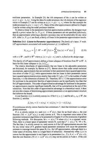 APPROXIMATORPROPERTIES 41
nonlinear parameters. In Example 2.8, the i-th component of the $ can be written as
$
i
(
z
)= g(z : Xi, bi). Using the idea of a nodal processor, the i-th element of the regressor
vector in Example 2.7 can be written as 4
i
(
z
)= g(z : ci,ri)where for that example the
nodal processor is g(u) = e z p (-u2)).Many ofthe other approximators defined in Chapter
3 can be written using the nodal processor notation.
To obtain a linear in the parameters function approximation problem, the designer must
specify apriori values for (n,
N ,9,u). If these parameters are not specified judiciously,
then an approximator achieving a desired €-accuracy may not be achievable for any value
of 8. After (n,
N ,9,u) are fixed, a family of linear in the parameter approximators results.
Definition 2.4.1 (Linear-in-Parameter Approximators) Thefamily ofn input, N node,
LIP approximatorsassociated with nodalprocessor g(.) is dejned by
(2.33)
}
N
s ~ , N , ~ , ~
= f : R%+ 8' f(z)= C~ i $ i
(z) = eT$(z)
{ I i=l
with
This family of LIP approximators defines a linear subspace of functions from 92%to 9'. A
basis for this linear subspace is {$i ( z ) } ~ = ~ .
The relative drawbacks of approximators that are linear in the adjustable parameters
are discussed, for example, by Barron in [17]. Barron shows that under certain technical
assumptions, approximators that are nonlinear in their parameters have squared approxima-
tion errors of order 0 ($)while approximators that are linear in their parameters cannot
have squared approximation errors smaller than order 0 (h)
(N is the number of nodal
functions, n is the dimension of domain 2)). Therefore, for n > 2 the approximation error
for nonlinear in the parameter families of approximators can be significantly less than that
for LIP approximators. This order of approximation advantage for nonlinear in the parame-
ter approximators requires significant tradeoffs, that will be summarized at the end of this
subsection. Note that this order of approximation advantage is a theoretical result, it does
not provide a means of determining approximator parameters or an approximator structure
that achieves the bound.
A cost function Je(e)is strictly convex in e if for 0 5 (Y 5 1and for all e l ,e2 E El, the
function J, satisfies
E En, and 8 E ENwhere $i (z) = g(z : ui) and ui isfied at the design stage.
N
If a continuous strictly convex function has a minimum e*,then that minimum is a unique
global minimum.
If J, is strictly convex in e and e ( z ) = eT$(z), then for an fixed value z
ithe cost
function J(8) = Je(eT$(zi))
is only convex in 8. This is important since some of the
parameter estimation algorithmsto be presented in Chapter 4 will be extensions of gradient
following methods. For discussion, let e = $(zi)T8 where $(xi) is a constant vector.
Then, there is a linear space of parameter vectors Oi such that e
' = $(zi)T8, V6 E Qi.
The fact that J is strictly convex in e and convex in 8 for LIP approximators ensures that
for any initial value of 8, gradient based parameter estimation will cause the parameter
estimate to converge toward the space Oi (i.e., for LIP approximators, although there is a
linear space of minima, there is a single basin of attraction). Alternatively when J,(e) is
convex but the approximator is not linear in its parameters (i.e., j ( z ,6,a) = BT$(z,a
)
)
,
then the cost function J(8,u ) = J,(eT$(z, u))may not be convex in 6and u. If the cost
 