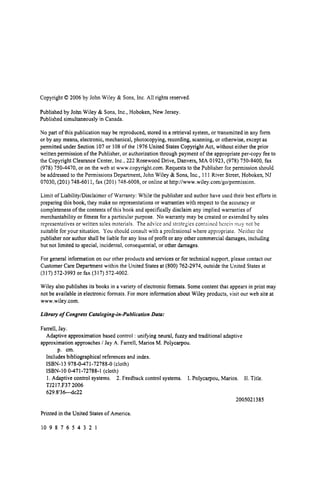 Copyright 0 2006 by John Wiley & Sons, Inc. All rights reserved.
Published by John Wiley & Sons, Inc., Hoboken, New Jersey.
Published simultaneously in Canada.
No part of this publication may be reproduced, stored in a retrieval system, or transmitted in any form
or by any means, electronic, mechanical, photocopying, recording, scanning, or otherwise, except as
permitted under Section 107or 108 of the 1976United States Copyright Act, without either the prior
writtenpermission of the Publisher, or authorizationthrough payment of the appropriate per-copy fee to
the Copyright Clearance Center, Inc., 222 Rosewood Drive, Danvers, MA 01923, (978) 750-8400, fax
(978) 750-4470, or on the web at www.copyright.com.Requests to the Publisher for permission should
be addressed to the Permissions Department, John Wiley & Sons, Inc., 111 River Street, Hoboken,NJ
07030, (201) 748-601 1, fax (201) 748-6008, or online at http:llwww.wiley.coxn/go/permission.
Limit of LiabilityiDisclaimerof Warranty: While the publisher and author have used their best efforts in
preparing this book, they make no representationsor warranties with respect to the accuracy or
completenessof the contents of this book and specificallydisclaim any implied warranties of
merchantability or fitness for a particular purpose. No warranty may be created or extended by sales
representatives or written sales materials. The advice and strategies contnined lierciti m,iy not be
suitable for your situation. You should consult with a professional where appropriate. Neither the
publisher nor author shall be liable for any loss of profit or any other commercial damages, including
but not limited to special, incidental, consequential,or other damages.
For general information on our other products and services or for technical support, please contact our
Customer Care Department within the United States at (800) 762-2974, outside the United States at
(317) 572-3993 or fax (317) 572-4002.
Wiley also publishes its books in a variety of electronic formats. Some content that appears in print may
not be available in electronic formats. For more information about Wiley products, visit our web site at
www.wiley.com.
Library of Congress Cataloging-in-Publication Data:
Farrell, Jay.
approximationapproaches / Jay A. Farrell, Marios M. Polycarpou.
Adaptive approximation based control : unifying neural, fuzzy and traditional adaptive
p. cm.
Includes bibliographical references and index.
ISBN-I 3 978-0-471-72788-0 (cloth)
ISBN-I0 0-471-72788-1 (cloth)
1. Adaptive control systems. 2. Feedback control systems. I. Polycarpou, Marios. 11. Title.
TJ217.F37 2006
629.8'3Wc22
2005021385
Printed in the United States of America.
10 9 8 7 6 5 4 3 2 1
 