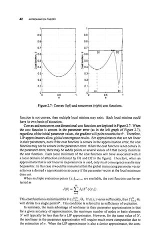 42 APPROXIMATIONTHEORY
0.8
0 7
::I , 1
0
0 0.5 1
e
' I I
Figure 2.7: Convex (lej?)and nonconvex (right)cost functions.
function is not convex, then multiple local minima may exist. Each local minima could
have its own basin of attraction.
Convex and nonconvex one dimensional cost functions are depicted in Figure 2.7. When
the cost function is convex in the parameter error (as in the left graph of Figure 2.7),
regardless of the initial parameter values, the gradient will point towards the 6". Therefore,
LIP approximators allow global convergence results. For approximators that are not linear
in their parameters, even if the cost function is convex in the approximation error, the cost
function may not be convex in the parameter error. When the cost function is not convex in
the parameter error, there may be saddle points or several values of 6
' that locally minimize
the cost function. Each local minimum of the cost function will have associated with it
a local domain of attraction (indicated by DI and D2 in the figure). Therefore, when an
approximator that is not linear in its parameters is used, only localconvergence results may
be possible. In this case it would be immaterial that the global minimizing parameter vector
achieves a desired E approximation accuracy if the parameter vector at the local minimum
does not.
When multiple evaluation points {xi}i=l:mare available, the cost function can be se-
lected as
m
a=1
This cost function is minimized for 6' E nEl0,.If ~ ( I c , )
varies sufficiently,then 02,
0,
will shrink to a single point 6';. This condition is referred to as sufficiency of excitation.
In summary, the main advantage of nonlinear in their parameter approximators is that
for a given accuracy of approximation, the minimum number of nodes or basis elements
N will typically be less than f0r.a LIP approximator. However, for the same value of N ,
the nonlinear in the parameter approximator will require much more computation due to
the estimation of u. When the LIP approximator is also a lattice approximator, the com-
 