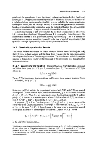 APPROXIMATOR PROPERTIES 43
putation of the approximator is also significantly reduced, see Section 2.4.8.4. Additional
advantages of LIP approximators are simplification of theoretical analysis, the existence of
a global minimizing parameter value, the ability toprove global (in the parameter estimate)
convergence results, and the ability (if desired) to initialize the approximation parameters
based on prior data or model information using the methods of Section 2.3. An additional
motivation for the use of LIP approximators is discussed in Section 2.4.6.
In the batch training of LIP approximators by the least squares methods of Section
2.3.1, unique determination of 0 is possible once @ is nonsingular. In the literature, this
is sometimes referred to as a guaranteed learning algorithm [31]. This is in contrast to
gradient descent learning algorithms (especially in the case of non-LIP approximators) that
(possibly) converge asymptotically to the optimal parameter estimate.
2.4.2 Classical Approximation Results
This section reviews results from the classic theory of function approximation [155, 2181
that will recur in later sections and that have direct relevance to the stated motivations
for using certain classes of function approximators. The notation and technical concepts
required to discuss these results will be introduced in this section and used throughout the
reminder of the text.
2.4.2.I BackgroundandNotation The set of functions3 ( D )definedon a compact
set4 2)is a linear space (i.e., iff, g E F,then cuf +pg E F.).
The m-norm of F(D)is
defined as
llflloc = SUP If(.)l.
X E D
The set C(D)of continuous functions definedon D is also a linear space of functions. Since
D is ~ompact,~
for f E C(D),
Since supzEDIf(z)l satisfies the properties of a norm, both F(D)
and C(D)are normed
linear spaces. Given a norm on F(D),
the distance between f,g E F(D)
can be defined as
d(f,
g) = Ilf -g1/.When f,g are elements of a space S,d(f,g) is a metric for S and the
pair {S,d } is referred to as a metric space. When S(D)is a subset of F(D),the distance
from f E F(D)
to S(D)is defined to be d(f,S) = infaESd(f,a).
A sequence {fi} E X is a Cauchysequence if ilfi -fj 11 + 0as i,j -+ 00. A space X is
complete if every Cauchy sequence in X converges to an element of X (i.e., ilfi - fll ---t 0
as i -+ m for some f E X ) . A Banach space is the name given to a complete normed
linear space. Examples of Banach spaces include the C
, spaces for p 1 1where
or the set C(D)with norm ilfliw.
4Thefollowingpropertiesareequivalentforafinitedimensionalcompactset '
D c X:(1) V isclosedandbounded,
(2) every infinite cover of V has a finite subcover (i.e.,Given any {di}c,
c K such that '
D C Uzld,, then
there exist N such that V C U z N d i ) ,
(3) every infinite sequence in V has a convergentsubsequence.
51ff is a continuous real function defined over a compact region V,then f achieves both a maximum and a
minimum value on V.
 