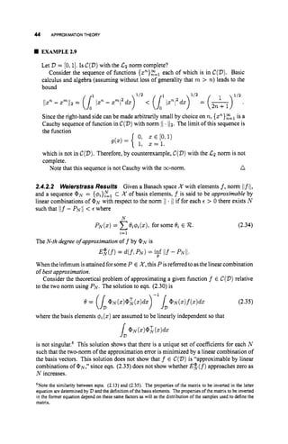 44 APPROXIMATIONTHEORY
EXAMPLE2.9
Let D = [0,1].Is C(D)
with the C2 norm complete?
Consider the sequence of functions { z ~ } ? ? ~
each of which is in C(D).
Basic
calculus and algebra (assuming without loss of generality that m > n)leads to the
bound
Since the right-hand side can be made arbitrarily small by choice on n,{s”}?=~is a
Cauchy sequence of function in C(D)
with norm 11 . 112. The limit of this sequence is
the function
which is not in C(D).
Therefore, by counterexample, C(D)
with the C
z norm is not
complete.
n
Note that this sequence is not Cauchy with the m-norm.
2.4.2.2 WeiersfrassResults Given a Banach space K with elements f,norm ilfii,
and a sequence @N= {@i}zl
C X of basis elements, f is said to be approximable by
linear combinations of @N with respect to the norm 11 . /Iif for each E > 0 there exists N
such that ilf - P~11< E where
N
P N ( z ) = Cei4&), for some ~i E R. (2.34)
i=l
The N-th degree o
f approximation off by @N is
E:(f) = d(f, P N ) = i
!
f 1
I
.
f - p N i / .
Whenthe infimum is attained forsomeP E K ,this Pisreferred to as the linear combination
of best approximation.
Consider the theoretical problem of approximating a given function f E C(D)relative
to the two norm using PN.The solution to eqn. (2.30) is
(2.35)
where the basis elements @i (x)are assumed to be linearly independent so that
is not singular.6 This solution shows that there is a unique set of coefficients for each N
such that the two-norm of the approximation error is minimized by a linear combination of
the basis vectors. This solution does not show that f E C(D)
is “approximable by linear
combinations of @N,” since eqn. (2.35) does not show whether E $ ( f )approaches zero as
N increases.
6Notethe similarity between eqns. (2.13) and (2.35). The properties of the matrix to be inverted in the latter
equation are determined by V and the definitionof the basis elements. The properties of the matrix to be inverted
in the former equation depend on these same factors as will as the distribution of the samples used to define the
matrix.
 