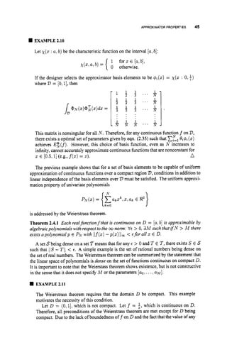 APPROXIMATOR PROPERTIES 45
EXAMPLE 2.10
Let x ( x : a:b) be the characteristic function on the interval [u,b]:
1
0 otherwise.
for z E [u,b],
x ( x ,a, b) =
If the designer selects the approximator basis elements to be $i(x) = x ( x : 0,+)
where V = [O, 11,then
This matrix is nonsingular for all N . Therefore, for any continuous function f on V,
there exists a optimal set ofparameters given by eqn. (2.35) such that ELl
&$Ji(x)
achieves E:(f). However, this choice of basis function, even as N increases to
infinity,cannot accurately approximate continuous functions that are nonconstant for
.A
x E [0.5,I](e.g., f(x)= 2).
The previous example shows that for a set of basis elements to be capable of uniform
approximation of continuous functions over a compact region V,
conditions in addition to
linear independence of the basis elements over V must be satisfied. The uniform approxi-
mation property of univariate polynomials
1
N
pN(x)= akXk,x ,arc E 8
'
{k
=
O
is addressed by the Weierstrass theorem.
Theorem 2.4.1 Each realfinctionf that is continuous on D = [u,b] is approximable by
algebraicpolynomials with respect to the co-norm: VE> 0, 3M such that ifN > M there
exists apolynomial p E PN with Ilf(x)-p(x)lloc< Efor all x E D.
A set S being dense on a set 7means that for any E > 0 and T E 7,there exists S E S
such that 1
1
s- TI1 < E. A simple example is the set of rational numbers being dense on
the set of real numbers. The Weierstrass theorem can be summarized by the statement that
the linear space of polynomials is dense on the set of functions continuous on compact D.
It is important to note that the Weierstass theorem shows existence, but is not constructive
in the sense that it does not specify M or the parameters [uo,...,U M ] .
EXAMPLE 2.11
The Weierstrass theorem requires that the domain D be compact. This example
motivates the necessity of this condition.
Let D = (0,1], which is not compact. Let f = i,
which is continuous on D.
Therefore, all preconditions of the Weierstrass theorem are met except for D being
compact. Due to the lack of boundedness off on D and the fact that the value of any
 