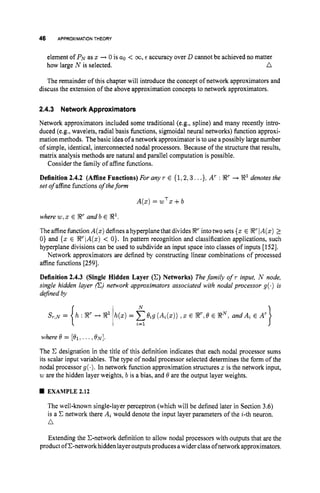 46 APPROXIMATIONTHEORY
element of PNas x + 0 is a0 < 00, E accuracy over D cannot be achieved no matter
n
how large N is selected.
The remainder of this chapter will introduce the concept of network approximators and
discuss the extension of the above approximation concepts to network approximators.
2.4.3 Network Approximators
Network approximators included some traditional (e.g., spline) and many recently intro-
duced (e.g., wavelets, radial basis functions, sigmoidal neural networks) function approxi-
mation methods. Thebasic idea of anetwork approximator istouse apossibly large number
of simple, identical, interconnected nodal processors. Because of the structure that results,
matrix analysis methods are natural and parallel computation is possible.
Consider the family of affine functions.
Definition 2.4.2 (Affine Functions) For any T E {1,2,3...}, A' : 8
' + 8' denotes the
set of affine functions of theform
A(x) = wTx +b
where w,x E 8
' and b E 8',
Theaffinefunction A(x)definesahyperplane that divides 8
' into two sets {x E 8
' IA(x) 1
0 ) and {x E R'lA(x) < O}. In pattern recognition and classification applications, such
hyperplane divisions can be used to subdivide an input space into classes of inputs [152].
Network approximators are defined by constructing linear combinations of processed
affine functions [259].
Definition 2.4.3 (Single Hidden Layer (C) Networks) Thefamily of r input, N node,
single hidden layer (E) network approximators associated with nodal processor g(.) i
s
defined by
where@=[el;...,ON].
The C designation in the title of this definition indicates that each nodal processor sums
its scalar input variables. The type of nodal processor selected determines the form of the
nodal processor g(.). In network function approximation structures x is the network input,
w are the hidden layer weights, b is a bias, and @ are the output layer weights.
EXAMPLE 2.12
The well-known single-layer perceptron (which will be defined later in Section 3.6)
is a C network there Ai would denote the input layer parameters of the i-th neuron.
n
Extending the C-network definition to allow nodal processors with outputs that are the
product of C-networkhidden layer outputsproduces awider class ofnetworkapproximators.
 