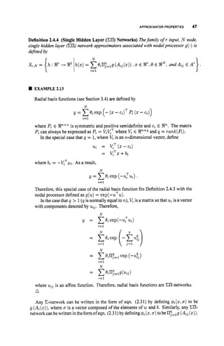 APPROXIMATOR PROPERTIES 47
Definition 2.4.4 (Single Hidden Layer (Ell) Networks) Thefamily ofr input, N node,
single hidden layer (cn) network approximators associated with nodalprocessor g(.) is
dejined by
N
eiII;,,g (Aij(z)) , z E R”,
6 E RN,and Aij E A’
EXAMPLE 2.13
Radial basis functions (see Section 3.4) are defined by
where Pi E Rnxnis symmetric and positive semidefinite and ci E Rn.The matrix
Pi can always be expressed as Pi = ViKT where V,E Rnxqand q = rank(Pi).
In the special case that q = 1,where V,is an n-dimensional vector, define
ui = V,T (
. -cz)
= KTz+bz
where bi = -vTpi.As a result,
N
y = c8i exp (-uTui) .
Therefore, this special case of the radial basis function fits Definition 2.4.3 with the
nodal processor defined as g(u) = exp(-uTu).
In the case that q > 1(q is normally equal to n),V,is a matrix sothat u
iis a vector
with components denoted by uij. Therefore,
i=l
N
y = CBiexp(-ui Tui)
i=l
N 9
= p i e x p (-cue’l
= ~8irIq,,g(uij)
i=l
where uij is an affine function. Therefore, radial basis functions are CII-networks.
n
Any C-network can be written in the form of eqn. (2.31) by defining &(z, a)to be
g (Ai(z)),
where a is a vector composed of the elements of w and b. Similarly, any En-
networkcanbewritten intheformofeqn. (2.31)bydefining&(z, u )tobeII;=,g (Aij(z)).
 