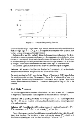 48 APPROXIMATION THEORY
-4 -3 -2 -1 0 1 2 3 4
x
Figure 2.8: Example of a squashing function.
Specification of a unique single hidden layer network approximator requires definition of
the following 5-tuple 3 = (r,N ,9,8,a). If all parameters except for 8 are specified, then
we have a linear-in-the-parameters approximator.
Definitions 2.4.3 and 2.4.4 explicitly define single output network functions. The defin-
ition of vector output network approximators is a direct extension of the definition, where
each vector component is defined as in the definitions and 8is a matrix. With the definition
of vector output single hidden layer networks, multi-hidden layer networks can be defined
by using the vector output from one network as the vector input to another network.
The universal approximation results that follow utilize the concept of an algebra.
Definition 2.4.5 Afamily of realjhctions S dejnedon V is an algebra ifS is closed under
the operations of addition, multiplication, and scalar multiplication.
The set of functions in C,(V)is an algebra. The set of functions in C(V)
is an algebra.
The set of polynomial functions P is an algebra. The set P, of polynomials of order m is
not an algebra. The set of single hidden layer C-networks is not an algebra. Of particular
note for the results to follow, the set of Ell-networks is an algebra as long as q and N are
not fixed.
2.4.4 Nodal Processors
Theuniversal approximationtheorems of Section2.4.5will build onthe C and Clhetworks
of the previous section and the squashing and local functions defined below [1101.
Definition 2.4.6 (Squashing functions) The nodalprocessor g(.) is a squashing function
ifg : 8
'H X
' is a non-constant, continuous, bounded, and monotone increasingfunction
of its scalar argument.
Definition2.4.7 (Localfunctions) Thenodalprocessor g(.) isa localfirnction ifg : 8
'I+
8' is continuous, g E C1 nC
,
, 1 5 p < coand s-", g(z)da: # 0.
Figure 2.8showsanexampleofanodalfunction that satisfiesDefinition 2.4.6. Figure 2.9
shows three finctions. The function 91 is not a local function because s-", 91(z)dz= 0.
The functions g2 and 93 are local functions according to Definition 2.4.7.
 