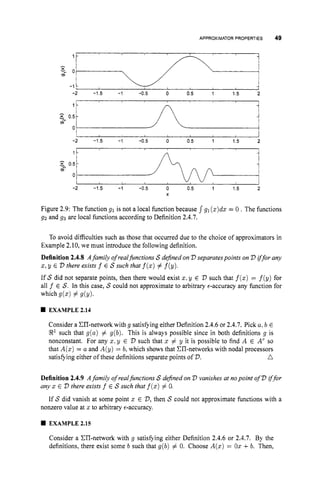 APPROXIMATORPROPERTIES 49
1 -
-
v
"
,
0
m
-1 -
I I
-2 -1.5 -1 -0.5 0 0.5 1 1.5 2
n
1
1
0.51-----J
0 7A d
-2 -1.5 -1 -0.5 0 0.5 1 1.5 2
X
Figure 2.9: The function g1 is not a local function because
g2 and g3 are local functions according to Definition 2.4.7.
g1 (z)dz= 0 .The functions
To avoid difficulties such as those that occurred due to the choice of approximators in
Example 2.10, we must introduce the following definition.
Definition 2.4.8 Afamily of realfunctions S defined on V separatespoints on V iffor any
z, y E V there exists f E S such that f(z)# f(y).
If S did not separate points, then there would exist z:
y E V such that f(z)= f(y) for
all f E S. In this case, S could not approximate to arbitrary €-accuracy any function for
which dz)# dY).
EXAMPLE 2.14
Consider a ZIT-network with g satisfying either Definition 2.4.6 or 2.4.7. Pick a,b E
R1such that g(a) # g(b). This is always possible since in both definitions g is
nonconstant. For any z. y E V such that z # y it is possible to find A E A
' so
that A(z)= a and A(y) = b, which shows that CI1-networks with nodal processors
n
satisfying either of these definitions separate points of V.
Definition 2.4.9 Afamily of realfunctions S defined on V vanishes at nopoint of V ij'for
any z E V there exists f E S such that f(z)# 0.
If S did vanish at some point z E V,then S could not approximate functions with a
nonzero value at z to arbitrary €-accuracy.
EXAMPLE 2.15
Consider a CII-network with g satisfying either Definition 2.4.6 or 2.4.7. By the
definitions, there exist some b such that g(b) # 0. Choose A(z)= O
z+b. Then,
 