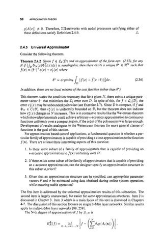 50 APPROXIMATIONTHEORY
g(A(z))
# 0. Therefore, ZIT-networks with nodal processors satisfying either of
n
these definitions satisfy Definition 2.4.9.
2.4.5 UniversalApproximator
Consider the following theorem.
Theorem 2.4.2 Given f E C2('D)and an approximator of theform eqn. (2.32),for any
N i j (s, @~(z)@L(z)dz)
is nonsingulal; then there exists a unique 0* E !RN such that
f(z)
= (19*)~4(s)
+e'j(z) where
(2.36)
In addition, there are no local minima of the costfunction (other than 0*).
This theorem states the condition necessary that for a given N , there exists a unique para-
meter vector 0* that minimizes the C2 error over 2). In spite of this, for f € &(D), the
error e;(z) may be unbounded pointwise (see Exercise 2.7). Since V is compact, iff and
@N E C(2)),then e;(z) is uniformily bounded on 2
)
,but the theorem does not indicate
how e;(z) changes as N increases. This is in contrast to results like the Weierstass theorem
which showed polynomials could achieve arbitrary €-accuracyapproximation to continuous
functionsuniformly over a compact region, if the order of the polynomial was large enough.
Development of results analogous to the Weierstrass theorem for more general classes of
functions is the goal of this section.
For approximation based control applications, a fundamental question is whether a par-
ticular family of approximators is capable ofprovidinga close approximation to the function
f(x).There are at least three interesting aspects of this question:
1. Is there some subset of a family of approximators that is capable of providing an
e-accurate approximation to f(x)uniformly over D.
2. If there exists some subset of the family of approximators that is capable of providing
an e-accurate approximation, can the designer specify an approximation structure in
this subset apriori?
3. Given that an approximation structure can be specified, can appropriate parameter
vectors 6
'and o be estimated using data obtained during online system operation,
while ensuring stable operation?
The first item is addressed by the universal approximation results of this subsection. The
second item is largely unanswered, but easier for some approximation structures. Item 2 is
discussed in Chapter 3. Item 3 which is a main focus of this text is discussed in Chapters
4-7. The discussion of this section focuses on single hidden layer networks. Similar results
apply to multi-hidden layer networks [88,259].
The N-th degree of approximation off by S r , ~
is
 